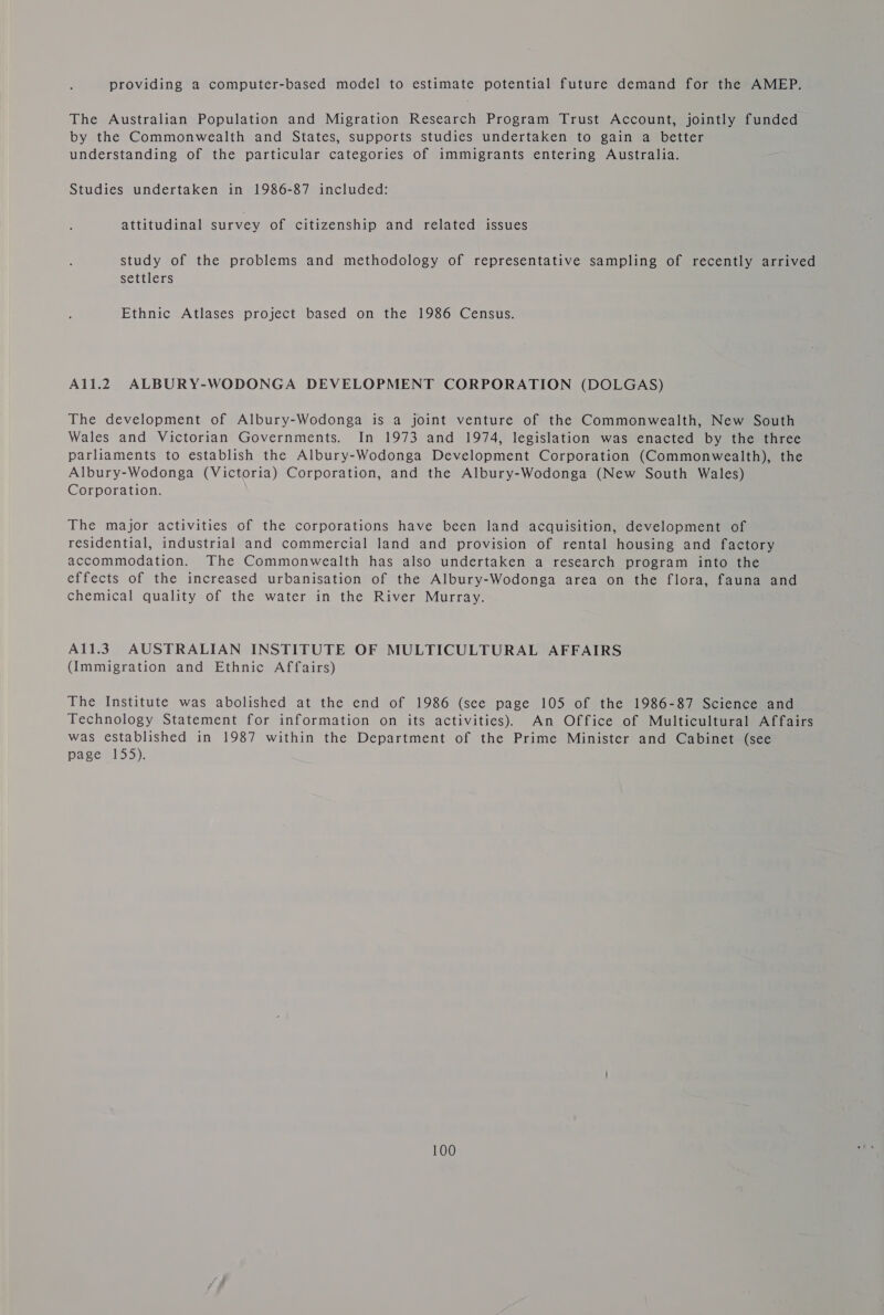 providing a computer-based model to estimate potential future demand for the AMEP. The Australian Population and Migration Research Program Trust Account, jointly funded by the Commonwealth and States, supports studies undertaken to gain a better understanding of the particular categories of immigrants entering Australia. Studies undertaken in 1986-87 included: attitudinal survey of citizenship and related issues study of the problems and methodology of representative sampling of recently arrived settlers Ethnic Atlases project based on the 1986 Census. A11.2 ALBURY-WODONGA DEVELOPMENT CORPORATION (DOLGAS) The development of Albury-Wodonga is a joint venture of the Commonwealth, New South Wales and Victorian Governments. In 1973 and 1974, legislation was enacted by the three parliaments to establish the Albury-Wodonga Development Corporation (Commonwealth), the Albury-Wodonga (Victoria) Corporation, and the Albury-Wodonga (New South Wales) Corporation. The major activities of the corporations have been land acquisition, development of residential, industrial and commercial land and provision of rental housing and factory accommodation. The Commonwealth has also undertaken a research program into the effects of the increased urbanisation of the Albury-Wodonga area on the flora, fauna and chemical quality of the water in the River Murray. A11.39 AUSTRALIAN INSTITUTE OF MULTICULTURAL AFFAIRS (Immigration and Ethnic Affairs) The Institute was abolished at the end of 1986 (see page 105 of the 1986-87 Science and Technology Statement for information on its activities). An Office of Multicultural Affairs was established in 1987 within the Department of the Prime Minister and Cabinet (see page 155).