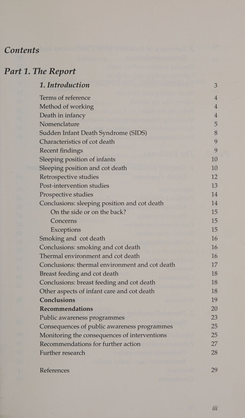 Terms of reference Method of working Death in infancy Nomenclature Sudden Infant Death Syndrome (SIDS) Characteristics of cot death Recent findings Sleeping position of infants Sleeping position and cot death Retrospective studies Post-intervention studies Prospective studies Conclusions: sleeping position and cot death On the side or on the back? Concerns Exceptions Smoking and cot death Conclusions: smoking and cot death Thermal environment and cot death Conclusions: thermal environment and cot death Breast feeding and cot death Conclusions: breast feeding and cot death Other aspects of infant care and cot death Conclusions Recommendations Public awareness programmes Consequences of public awareness programmes Monitoring the consequences of interventions Recommendations for further action Further research References OO 6: Ub) Bae OO NNN NN NWN BPR FF FF iF i i i ii Ri Ri i oo Cis! C101 G @ Oo GS @ Go NI OY oO O&amp;O Ui V1 CI &amp; f GON CG @ N \O 11