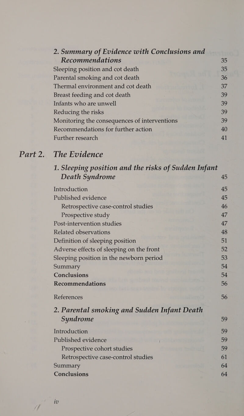 2. Summary of Evidence with Conclusions and Recommendations 35 Sleeping position and cot death 35 Parental smoking and cot death 36 Thermal environment and cot death oO? Breast feeding and cot death SP, Infants who are unwell 39 Reducing the risks | 39 Monitoring the consequences of interventions 39 Recommendations for further action 40 Further research 41 1. Sleeping position and the risks of Sudden Infant Death Syndrome 45 Introduction 45 Published evidence 45 Retrospective case-control studies 46 Prospective study 47 Post-intervention studies 47 Related observations 48 Definition of sleeping position 51 Adverse effects of sleeping on the front bz Sleeping position in the newborn period 53 Summary 54 Conclusions 54 Recommendations 56 References 56 2. Parental smoking and Sudden Infant Death Syndrome 59 Introduction Du Published evidence | Sy Prospective cohort studies og Retrospective case-control studies 61 Summary 64 Conclusions 64