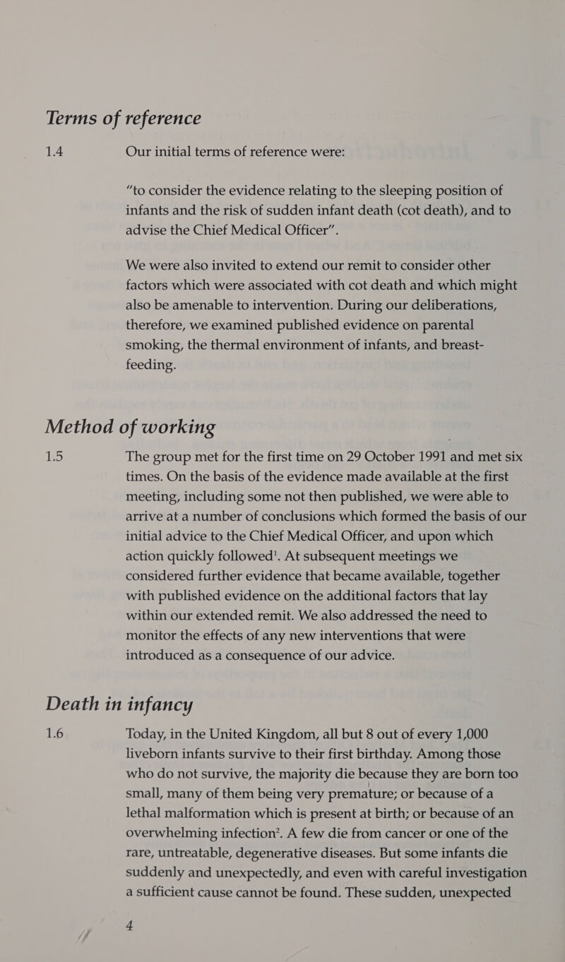 1.4 Our initial terms of reference were: “to consider the evidence relating to the sleeping position of infants and the risk of sudden infant death (cot death), and to advise the Chief Medical Officer’. We were also invited to extend our remit to consider other factors which were associated with cot death and which might also be amenable to intervention. During our deliberations, therefore, we examined published evidence on parental smoking, the thermal environment of infants, and breast- feeding. b5 The group met for the first time on 29 October 1991 and met six times. On the basis of the evidence made available at the first meeting, including some not then published, we were able to arrive at a number of conclusions which formed the basis of our initial advice to the Chief Medical Officer, and upon which action quickly followed’. At subsequent meetings we considered further evidence that became available, together with published evidence on the additional factors that lay within our extended remit. We also addressed the need to monitor the effects of any new interventions that were introduced as a consequence of our advice. 1.6 Today, in the United Kingdom, all but 8 out of every 1,000 liveborn infants survive to their first birthday. Among those who do not survive, the majority die because they are born too small, many of them being very premature; or because of a lethal malformation which is present at birth; or because of an overwhelming infection’. A few die from cancer or one of the rare, untreatable, degenerative diseases. But some infants die suddenly and unexpectedly, and even with careful investigation a sufficient cause cannot be found. These sudden, unexpected +