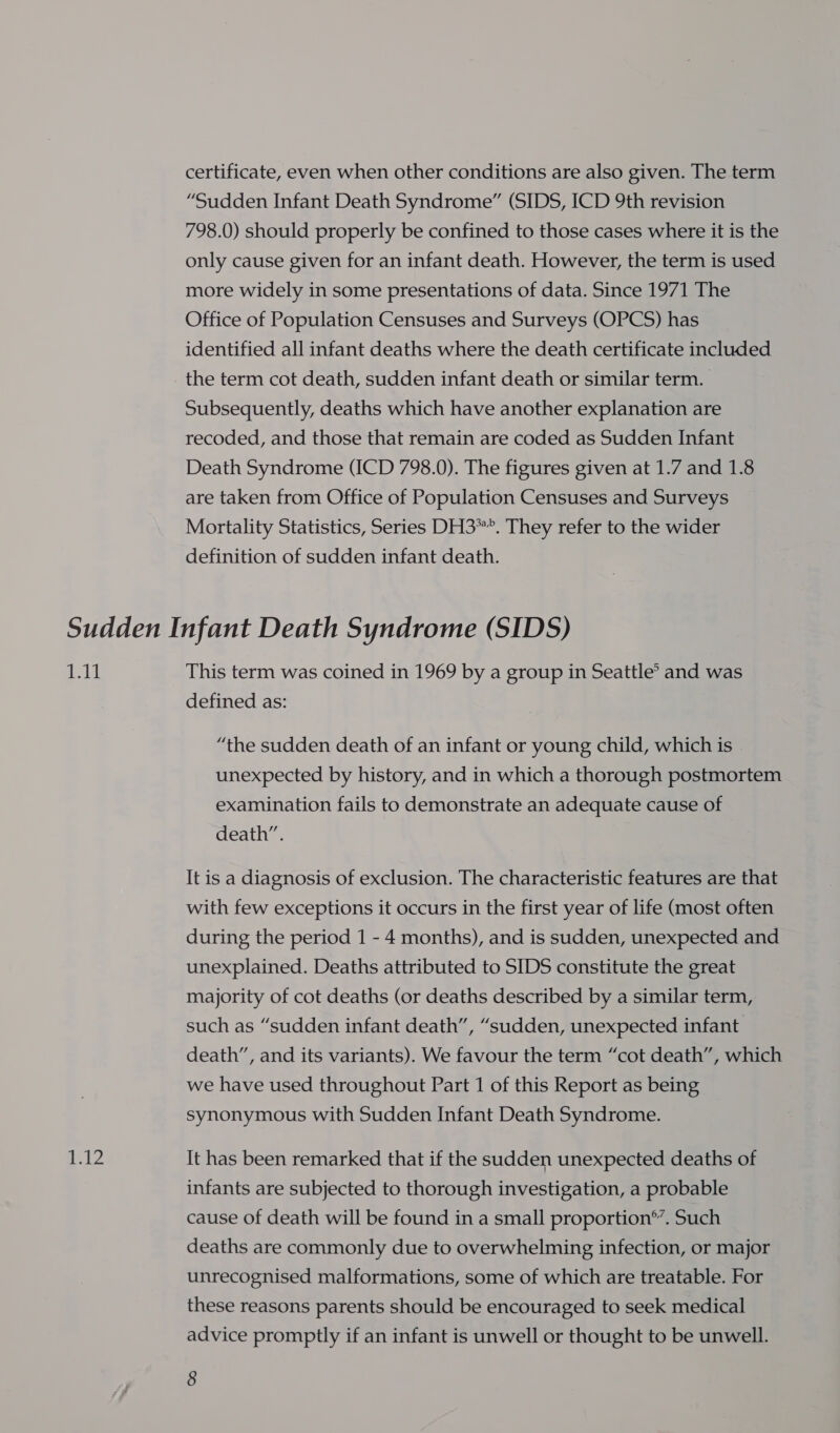 certificate, even when other conditions are also given. The term “Sudden Infant Death Syndrome” (SIDS, ICD 9th revision 798.0) should properly be confined to those cases where it is the only cause given for an infant death. However, the term is used more widely in some presentations of data. Since 1971 The Office of Population Censuses and Surveys (OPCS) has identified all infant deaths where the death certificate included the term cot death, sudden infant death or similar term. Subsequently, deaths which have another explanation are recoded, and those that remain are coded as Sudden Infant Death Syndrome (ICD 798.0). The figures given at 1.7 and 1.8 are taken from Office of Population Censuses and Surveys Mortality Statistics, Series DH3””. They refer to the wider definition of sudden infant death. eek This term was coined in 1969 by a group in Seattle’ and was defined as: “the sudden death of an infant or young child, which is unexpected by history, and in which a thorough postmortem examination fails to demonstrate an adequate cause of death”. It is a diagnosis of exclusion. The characteristic features are that with few exceptions it occurs in the first year of life (most often during the period 1 - 4 months), and is sudden, unexpected and unexplained. Deaths attributed to SIDS constitute the great majority of cot deaths (or deaths described by a similar term, such as “sudden infant death”, “sudden, unexpected infant death”, and its variants). We favour the term “cot death”, which we have used throughout Part 1 of this Report as being synonymous with Sudden Infant Death Syndrome. It has been remarked that if the sudden unexpected deaths of infants are subjected to thorough investigation, a probable cause of death will be found in a small proportion®’. Such deaths are commonly due to overwhelming infection, or major unrecognised malformations, some of which are treatable. For these reasons parents should be encouraged to seek medical advice promptly if an infant is unwell or thought to be unwell.