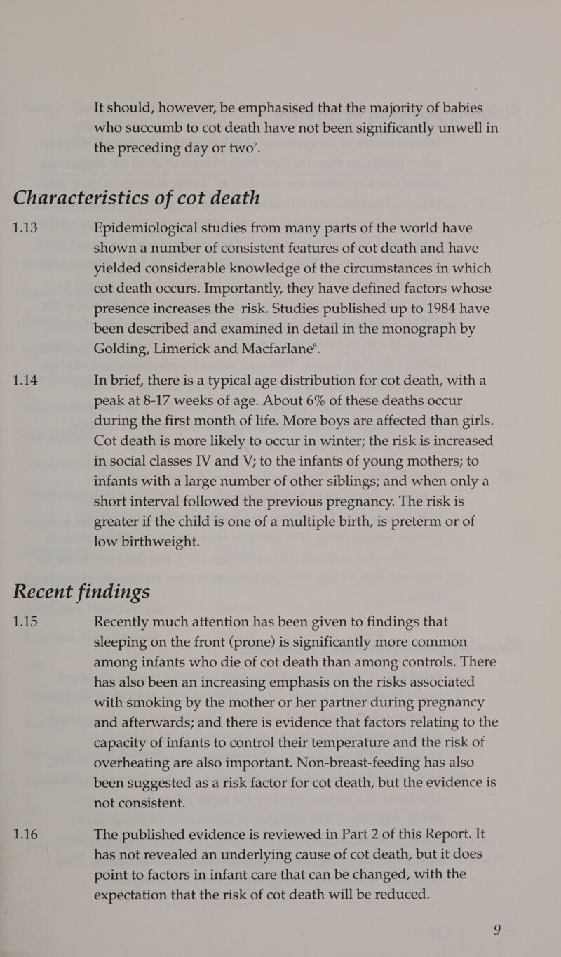 It should, however, be emphasised that the majority of babies who succumb to cot death have not been significantly unwell in the preceding day or two’. Peo Epidemiological studies from many parts of the world have shown a number of consistent features of cot death and have yielded considerable knowledge of the circumstances in which cot death occurs. Importantly, they have defined factors whose presence increases the risk. Studies published up to 1984 have been described and examined in detail in the monograph by Golding, Limerick and Macfarlane’. In brief, there is a typical age distribution for cot death, with a peak at 8-17 weeks of age. About 6% of these deaths occur during the first month of life. More boys are affected than girls. Cot death is more likely to occur in winter; the risk is increased in social classes IV and V; to the infants of young mothers; to infants with a large number of other siblings; and when only a short interval followed the previous pregnancy. The risk is greater if the child is one of a multiple birth, is preterm or of low birthweight. bg bs: 1216 Recently much attention has been given to findings that sleeping on the front (prone) is significantly more common among infants who die of cot death than among controls. There has also been an increasing emphasis on the risks associated with smoking by the mother or her partner during pregnancy and afterwards; and there is evidence that factors relating to the capacity of infants to control their temperature and the risk of overheating are also important. Non-breast-feeding has also been suggested as a risk factor for cot death, but the evidence is not consistent. The published evidence is reviewed in Part 2 of this Report. It has not revealed an underlying cause of cot death, but it does point to factors in infant care that can be changed, with the expectation that the risk of cot death will be reduced.