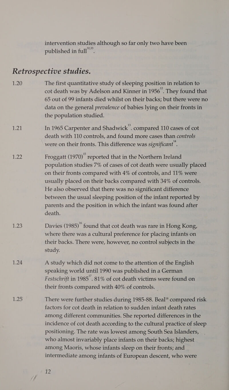 intervention studies although so far only two have been 32,33 published in full ©. 1.20 es! jes 23 1.24 The first quantitative study of sleeping position in relation to cot death was by Adelson and Kinner in 1956. They found that 65 out of 99 infants died whilst on their backs; but there were no data on the general prevalence of babies lying on their fronts in the population studied. | In 1965 Carpenter and Shadwick' . compared 110 cases of cot death with 110 controls, and found more cases than controls were on their fronts. This difference was significant . Froggatt (1 970) reported that in the Northern Ireland population studies 7% of cases of cot death were usually placed on their fronts compared with 4% of controls, and 11% were usually placed on their backs compared with 34% of controls. He also observed that there was no significant difference between the usual sleeping position of the infant reported by parents and the position in which the infant was found after death. Davies (1985) found that cot death was rare in Hong Kong, where there was a cultural preference for placing infants on their backs. There were, however, no control subjects in the study. A study which did not come to the attention of the English speaking world until 1990 was published in a German Festschrift in 1985’. 81% of cot death victims were found on their fronts compared with 40% of controls. _ There were further studies during 1985-88. Beal’* compared risk factors for cot death in relation to sudden infant death rates among different communities. She reported differences in the incidence of cot death according to the cultural practice of sleep positioning. The rate was lowest among South Sea Islanders, who almost invariably place infants on their backs; highest among Maoris, whose infants sleep on their fronts; and intermediate among infants of European descent, who were ie