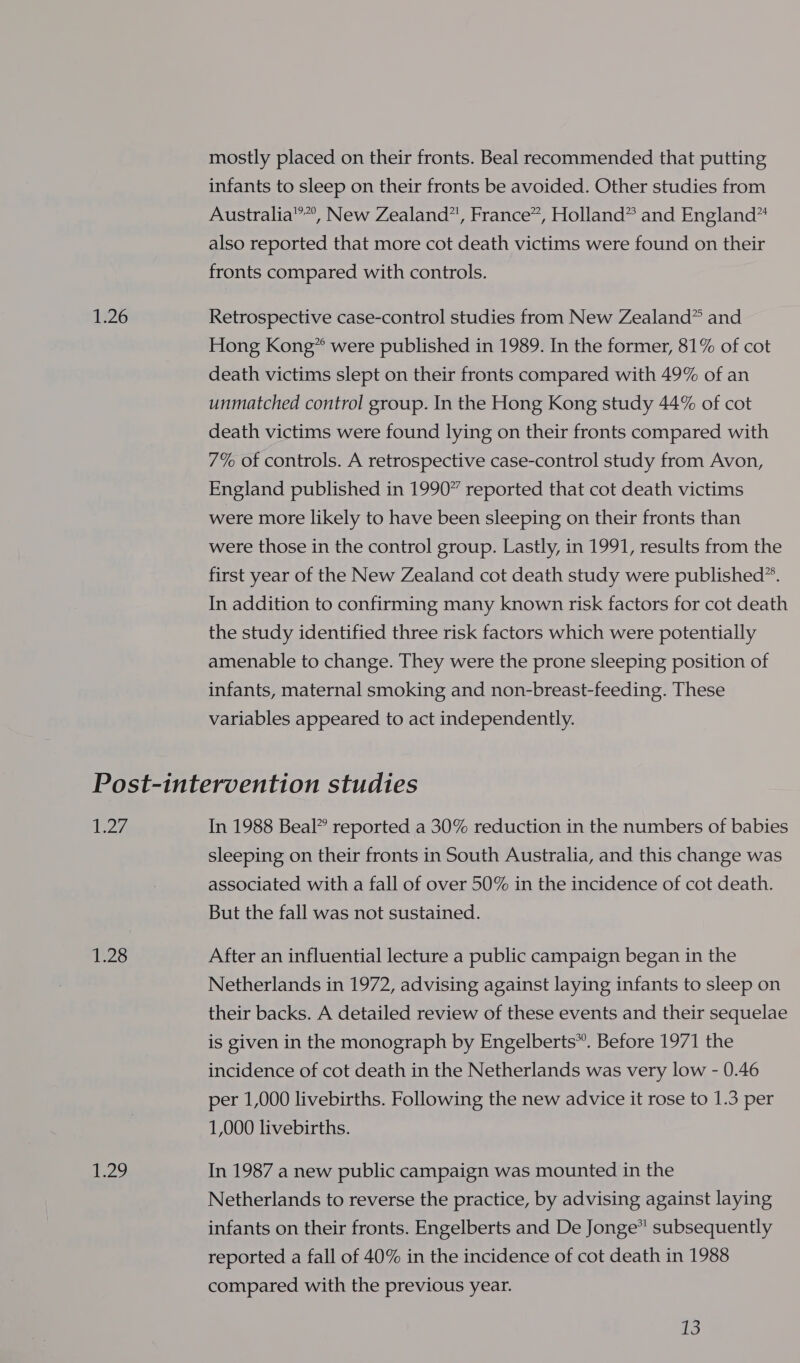 1.26 mostly placed on their fronts. Beal recommended that putting infants to sleep on their fronts be avoided. Other studies from Australia”, New Zealand”, France”, Holland” and England” also reported that more cot death victims were found on their fronts compared with controls. Retrospective case-control studies from New Zealand” and Hong Kong” were published in 1989. In the former, 81% of cot death victims slept on their fronts compared with 49% of an unmatched control group. In the Hong Kong study 44% of cot death victims were found lying on their fronts compared with 7% of controls. A retrospective case-control study from Avon, England published in 1990” reported that cot death victims were more likely to have been sleeping on their fronts than were those in the control group. Lastly, in 1991, results from the first year of the New Zealand cot death study were published”. In addition to confirming many known risk factors for cot death the study identified three risk factors which were potentially amenable to change. They were the prone sleeping position of infants, maternal smoking and non-breast-feeding. These variables appeared to act independently. 27 125 24 In 1988 Beal” reported a 30% reduction in the numbers of babies sleeping on their fronts in South Australia, and this change was associated with a fall of over 50% in the incidence of cot death. But the fall was not sustained. After an influential lecture a public campaign began in the Netherlands in 1972, advising against laying infants to sleep on their backs. A detailed review of these events and their sequelae is given in the monograph by Engelberts®”. Before 1971 the incidence of cot death in the Netherlands was very low - 0.46 per 1,000 livebirths. Following the new advice it rose to 1.3 per 1,000 livebirths. In 1987 a new public campaign was mounted in the Netherlands to reverse the practice, by advising against laying infants on their fronts. Engelberts and De Jonge” subsequently reported a fall of 40% in the incidence of cot death in 1988 compared with the previous year.