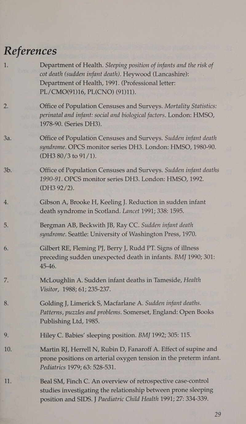1 Department of Health. Sleeping position of infants and the risk of cot death (sudden infant death). Heywood (Lancashire): Department of Health, 1991. (Professional letter: PL/CMO(91)16, PL(CNO) (91)11). Office of Population Censuses and Surveys. Mortality Statistics: perinatal and infant: social and biological factors. London: HMSO, 1978-90. (Series DH3). Office of Population Censuses and Surveys. Sudden infant death syndrome. OPCS monitor series DH3. London: HMSO, 1980-90. (DH3 80/3 to 91/1). Office of Population Censuses and Surveys. Sudden infant deaths 1990-91. OPCS monitor series DH3. London: HMSO, 1992. Or 2/2): Gibson A, Brooke H, Keeling J. Reduction in sudden infant death syndrome in Scotland. Lancet 1991; 338: 1595. Bergman AB, Beckwith JB, Ray CC. Sudden infant death syndrome. Seattle: University of Washington Press, 1970. Gilbert RE, Fleming PJ, Berry J, Rudd PT. Signs of illness preceding sudden unexpected death in infants. BMJ 1990; 301: 45-46. McLoughlin A. Sudden infant deaths in Tameside, Health Visitor, 1988; 61; 235-237. Golding J, Limerick S, Macfarlane A. Sudden infant deaths. Patterns, puzzles and problems. Somerset, England: Open Books Publishing Ltd, 1985. Hiley C. Babies’ sleeping position. BMJ 1992; 305: 115. Martin RJ, Herrell N, Rubin D, Fanaroff A. Effect of supine and prone positions on arterial oxygen tension in the preterm infant. Pediatrics 1979; 63: 528-531. Beal SM, Finch C. An overview of retrospective case-control studies investigating the relationship between prone sleeping position and SIDS. J Paediatric Child Health 1991; 27: 334-339.