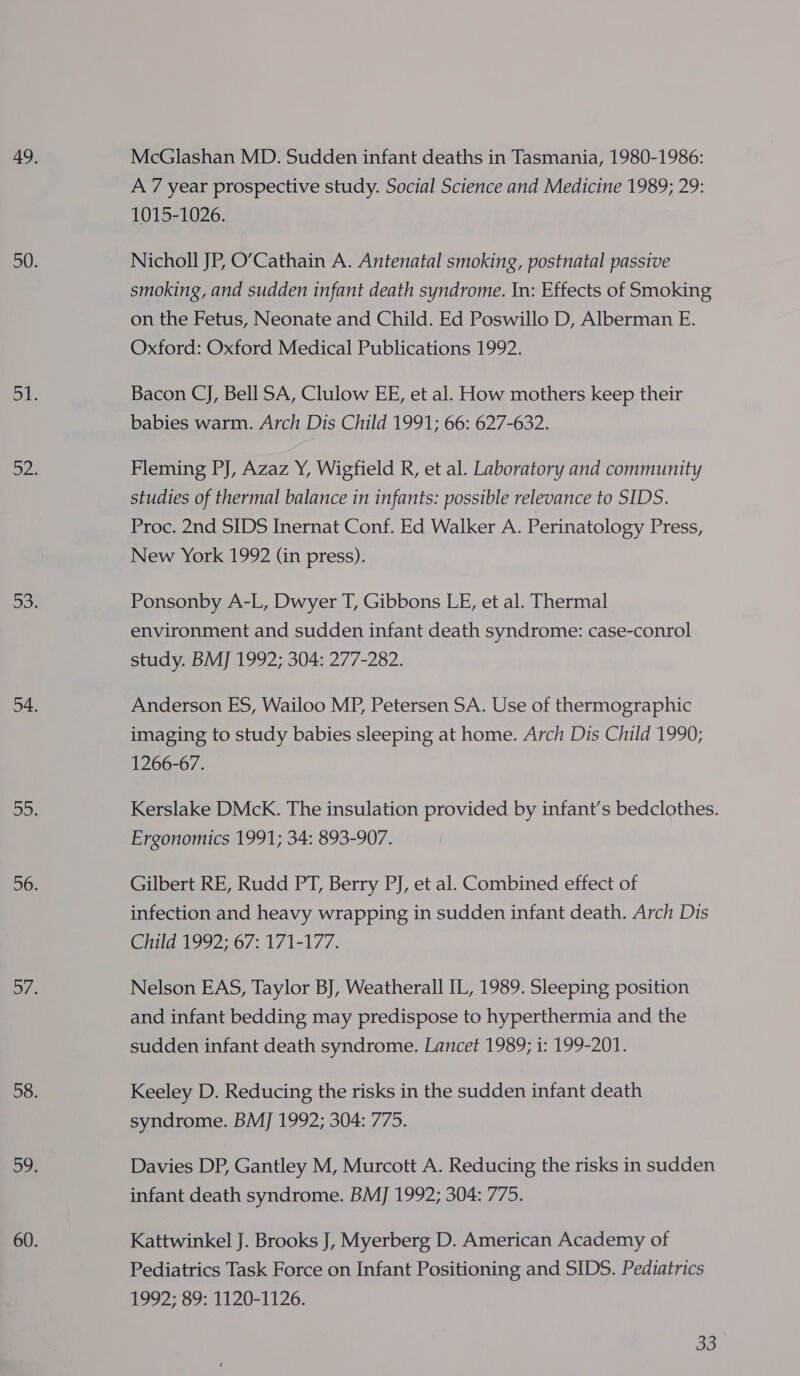 McGlashan MD. Sudden infant deaths in Tasmania, 1980-1986: A 7 year prospective study. Social Science and Medicine 1989; 29: 1015-1026. Nicholl JP, O’Cathain A. Antenatal smoking, postnatal passive smoking, and sudden infant death syndrome. In: Effects of Smoking on the Fetus, Neonate and Child. Ed Poswillo D, Alberman E. Oxford: Oxford Medical Publications 1992. Bacon CJ, Bell SA, Clulow EE, et al. How mothers keep their babies warm. Arch Dis Child 1991; 66: 627-632. Fleming PJ, Azaz Y, Wigfield R, et al. Laboratory and community studies of thermal balance in infants: possible relevance to SIDS. Proc. 2nd SIDS Inernat Conf. Ed Walker A. Perinatology Press, New York 1992 (in press). Ponsonby A-L, Dwyer T, Gibbons LE, et al. Thermal environment and sudden infant death syndrome: case-conrol study. BMJ 1992; 304: 277-282. Anderson ES, Wailoo MP, Petersen SA. Use of thermographic imaging to study babies sleeping at home. Arch Dis Child 1990; 1266-67. Kerslake DMcK. The insulation provided by infant’s bedclothes. Ergonomics 1991; 34: 893-907. Gilbert RE, Rudd PT, Berry PJ, et al. Combined effect of infection and heavy wrapping in sudden infant death. Arch Dis Olid 42,07: 171-177. Nelson EAS, Taylor BJ, Weatherall IL, 1989. Sleeping position and infant bedding may predispose to hyperthermia and the sudden infant death syndrome. Lancet 1989; i: 199-201. Keeley D. Reducing the risks in the sudden infant death syndrome. BM] 1992; 304: 775. Davies DP, Gantley M, Murcott A. Reducing the risks in sudden infant death syndrome. BM] 1992; 304: 775. Kattwinkel J. Brooks J, Myerberg D. American Academy of Pediatrics Task Force on Infant Positioning and SIDS. Pediatrics 1992; 89: 1120-1126.