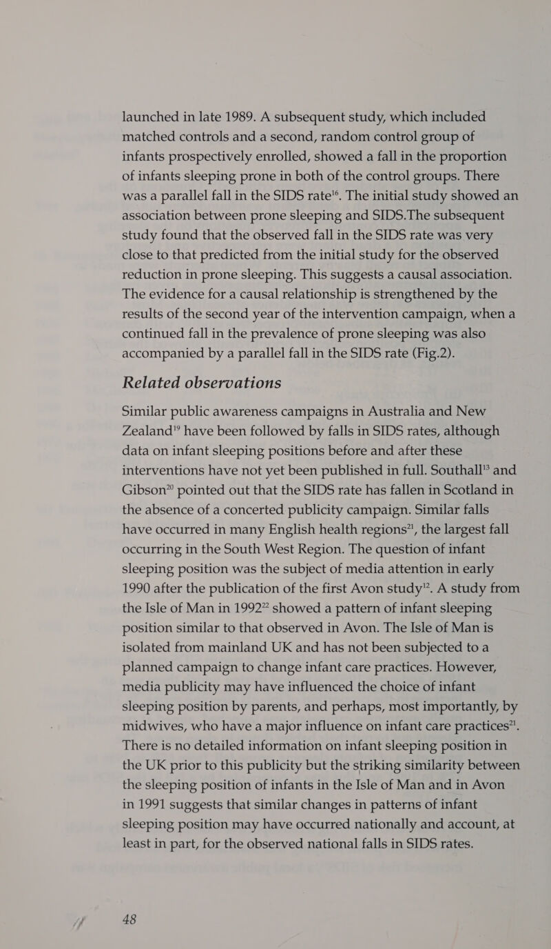 launched in late 1989. A subsequent study, which included matched controls and a second, random control group of infants prospectively enrolled, showed a fall in the proportion of infants sleeping prone in both of the control groups. There was a parallel fall in the SIDS rate”. The initial study showed an association between prone sleeping and SIDS.The subsequent study found that the observed fall in the SIDS rate was very close to that predicted from the initial study for the observed reduction in prone sleeping. This suggests a causal association. The evidence for a causal relationship is strengthened by the results of the second year of the intervention campaign, when a continued fall in the prevalence of prone sleeping was also accompanied by a parallel fall in the SIDS rate (Fig.2). Related observations Similar public awareness campaigns in Australia and New Zealand” have been followed by falls in SIDS rates, although data on infant sleeping positions before and after these interventions have not yet been published in full. Southall® and Gibson” pointed out that the SIDS rate has fallen in Scotland in the absence of a concerted publicity campaign. Similar falls have occurred in many English health regions”, the largest fall occurring in the South West Region. The question of infant sleeping position was the subject of media attention in early 1990 after the publication of the first Avon study”. A study from the Isle of Man in 1992” showed a pattern of infant sleeping position similar to that observed in Avon. The Isle of Man is isolated from mainland UK and has not been subjected to a planned campaign to change infant care practices. However, media publicity may have influenced the choice of infant sleeping position by parents, and perhaps, most importantly, by midwives, who have a major influence on infant care practices”. There is no detailed information on infant sleeping position in the UK prior to this publicity but the striking similarity between the sleeping position of infants in the Isle of Man and in Avon in 1991 suggests that similar changes in patterns of infant sleeping position may have occurred nationally and account, at least in part, for the observed national falls in SIDS rates.