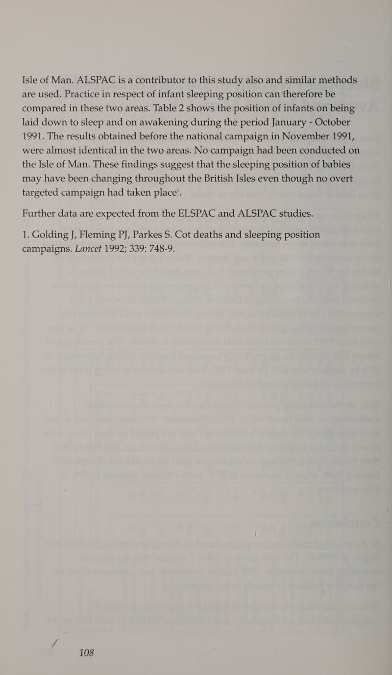 Isle of Man. ALSPAC is a contributor to this study also and similar methods are used. Practice in respect of infant sleeping position can therefore be compared in these two areas. Table 2 shows the position of infants on being laid down to sleep and on awakening during the period January - October 1991. The results obtained before the national campaign in November 1991, were almost identical in the two areas. No campaign had been conducted on the Isle of Man. These findings suggest that the sleeping position of babies may have been changing throughout the British Isles even though no overt targeted campaign had taken place’. Further data are expected from the ELSPAC and ALSPAC studies. 1. Golding J, Fleming PJ, Parkes S. Cot deaths and sleeping position campaigns. Lancet 1992; 339: 748-9.