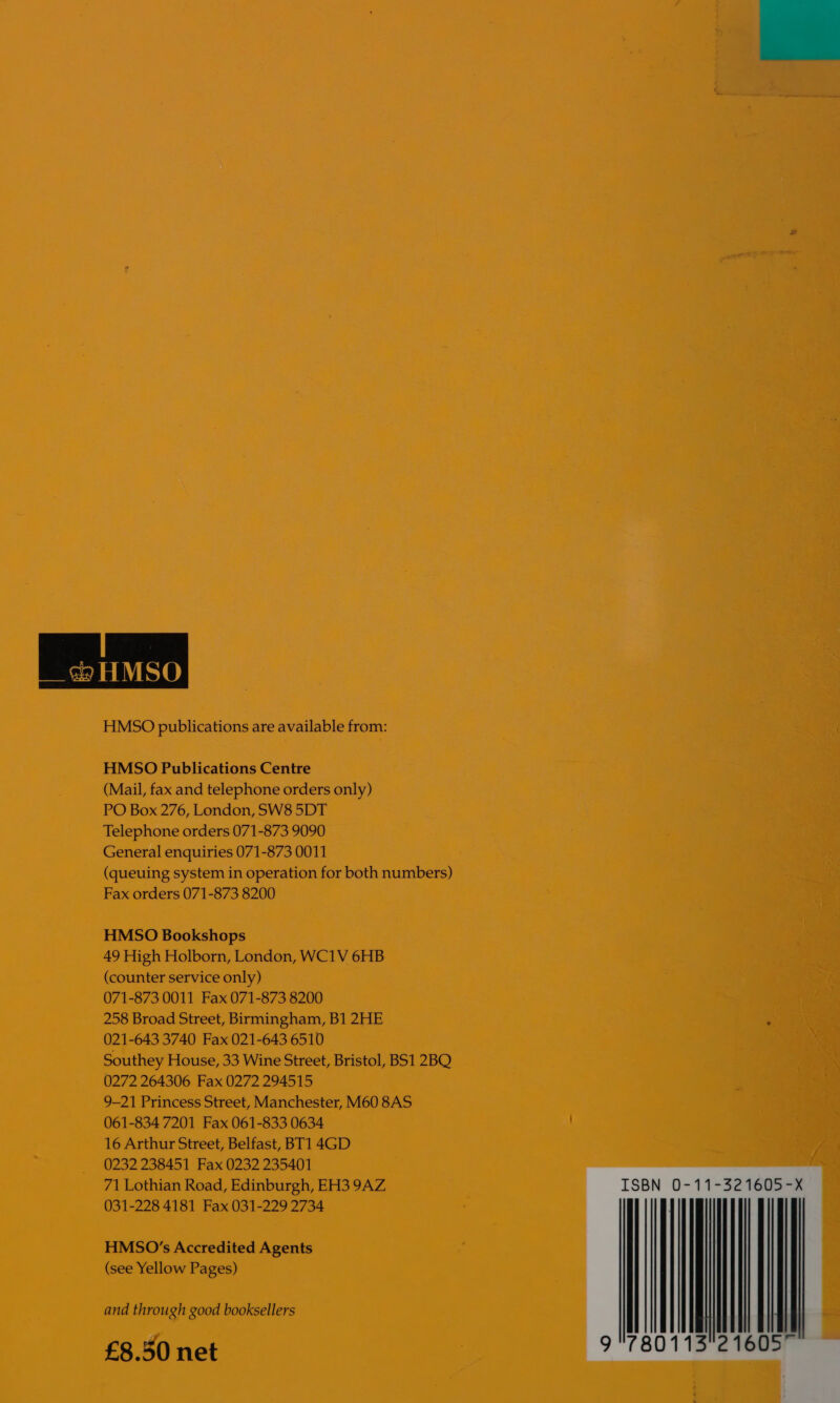  HMSO publications are available from: HMSO Publications Centre (Mail, fax and telephone orders only) PO Box 276, London, SW8 5DT Telephone orders 071-873 9090 General enquiries 071-873 0011 (queuing system in operation for both numbers) Fax orders 071-873 8200 HMSO Bookshops 49 High Holborn, London, WC1V 6HB (counter service only) 071-873 0011 Fax 071-873 8200 258 Broad Street, Birmingham, B1 2HE 021-643 3740 Fax 021-643 6510 Southey House, 33 Wine Street, Bristol, BS1 2BO 0272 264306 Fax 0272 294515 9-21 Princess Street, Manchester, M60 8AS 061-834 7201 Fax 061-833 0634 16 Arthur Street, Belfast, BT1 4GD 0232 238451 Fax 0232 235401 71 Lothian Road, Edinburgh, EH3 9AZ, 031-228 4181 Fax 031-229 2734 HMSO’s Accredited Agents (see Yellow Pages) and through good booksellers £8.50 net  