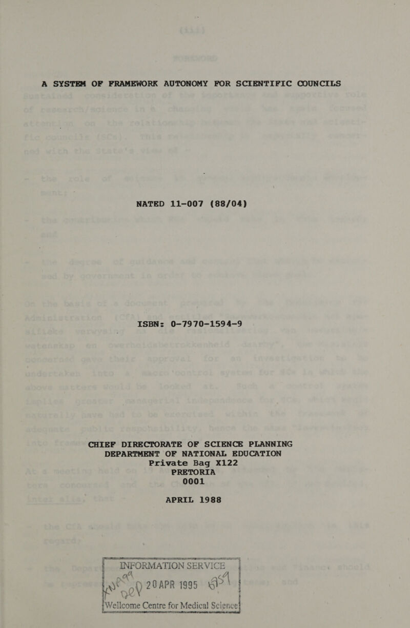 A SYSTEM OF FRAMEWORK AUTONOMY FOR SCIENTIFIC COUNCILS NATED 11-007 (88/04) ISBN: 0-7970-159 4-9 CHIEF DIRECTORATE OF SCIENCE PLANNING DEPARTMENT OF NATIONAL EDUCATION Private Bag X122 PRETORIA 0001 APRIL 1988 PT TT 7 NEN a ER LS OSI Te FRE. } INFORMATION SERVICE Pega Io of) 20APR 1995 ol » eT. Be TE SU me v3 S° 2. SAM: ans Cc Cience {Wel ilcome Centre for Medical] Sei 2