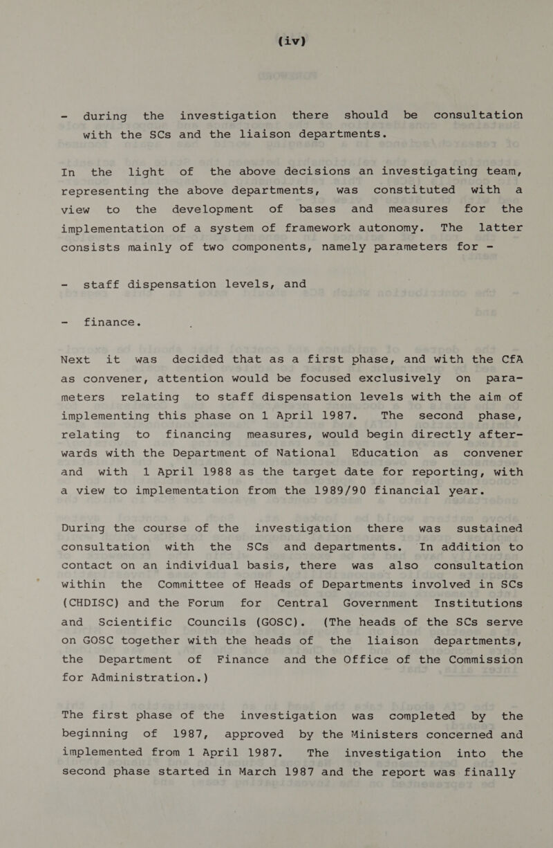 - during the investigation there should be consultation with the SCs and the liaison departments. In the light of the above decisions an investigating team, representing the above departments, was constituted with a view to the development of bases and measures for the implementation of a system of framework autonomy. The latter consists mainly of two components, namely parameters for - - staff dispensation levels, and - finance. Next it was decided that as a first pvhase, and with the CfA as convener, attention would be focused exclusively on para- meters relating to staff dispensation levels with the aim of implementing this phase on 1 April 1987. The second phase, relating to financing measures, would begin directly after- wards with the Department of National Education as convener and with 1 April 1988 as the target date for reporting, with a view to implementation from the 1989/90 financial year. During the course of the investigation there was’ sustained consultation with the SCs and departments. In addition to contact on an individual basis, there was also consultation within the Committee of Heads of Departments involved in SCs (CHDISC) and the Forum for Central Government Institutions and Scientific Councils (GOSC). (The heads of the SCs serve on GOSC together with the heads of the liaison departments, the Department of Finance and the Office of the Commission for Administration.) The first phase of the investigation was completed by the beginning of 1987, approved by the Ministers concerned and implemented from 1 April 1987. The investigation into the second phase started in March 1987 and the report was finally