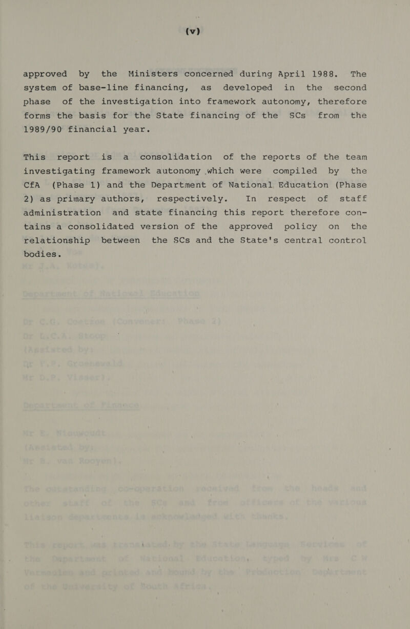 approved by the Ministers concerned during April 1988. The system of base-line financing, as developed in the _ second phase of the investigation into framework autonomy, therefore forms the basis for the State financing of the SCs from the 1989/90 financial year. This report is a consolidation of the reports of the team investigating framework autonomy which were compiled by the CfA (Phase 1) and the Department of National Education (Phase 2) as primary authors, respectively. In respect of staff administration and state financing this report therefore con- tains a consolidated version of the approved policy on the relationship between the SCs and the State's central control bodies.