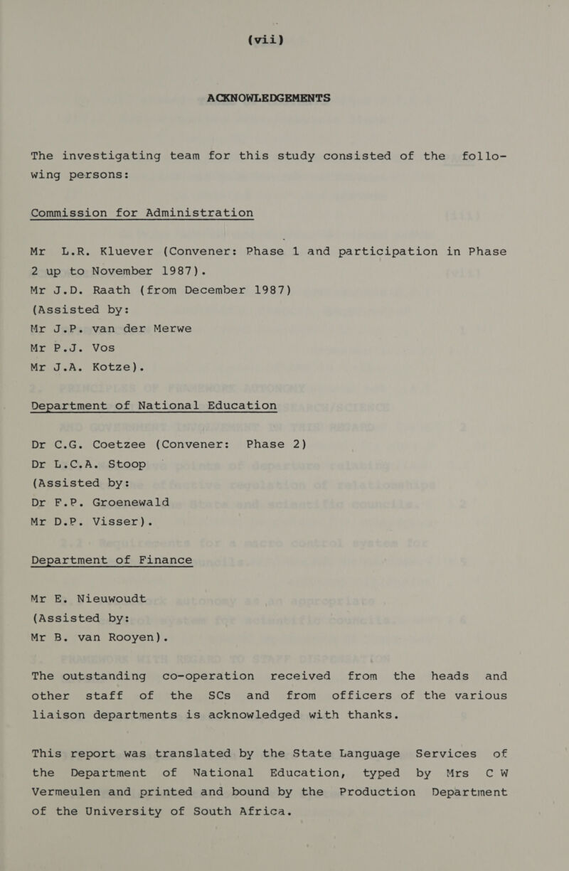 ACKNOWLEDGEMENTS The investigating team for this study consisted of the follo- wing persons: Commission for Administration Mr L.R. Kluever (Convener: Phase 1 and participation in Phase 2 up to November 1987). Mr J.D. Raath (from December 1987) (Assisted by: Mr J.P. van der Merwe Mr P.J. Vos Mr J.A. Kotze). Department of National Education Dr C.G. Coetzee (Convener: Phase 2) Dr L.C.A. Stoop (Assisted by: Dr F.P. Groenewald Mr D.P. Visser). Department of Finance Mr E. Nieuwoudt (Assisted by: Mr B. van Rooyen). The outstanding co-operation received from the heads and other staff of the SCs and from officers of the various liaison departments is acknowledged with thanks. This report was translated by the State Language Services of the Department of National Education, typed by Mrs Cw Vermeulen and printed and bound by the Production Department of the University of South Africa.