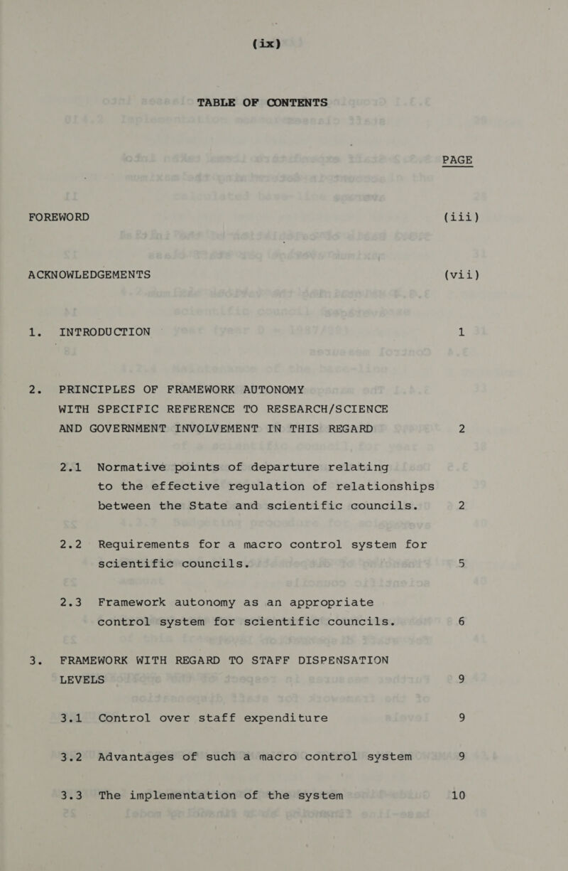 TABLE OF CONTENTS PAGE FOREWORD Hie Bp he GS ACKNOWLEDGEMENTS (vii) 1. INTRODUCTION | 1 2. PRINCIPLES OF FRAMEWORK AUTONOMY WITH SPECIFIC REFERENCE TO RESEARCH/SCIENCE AND GOVERNMENT INVOLVEMENT IN THIS REGARD 2 2.1 Normative points of departure relating to the effective regulation of relationships between the State and scientific councils. 2 2.2 Requirements for a macro control system for scientific councils. 5 2.3 Framework autonomy as an appropriate control system for scientific councils. 6 3. FRAMEWORK WITH REGARD TO STAFF DISPENSATION LEVELS 9 3.1 Control over staff expenditure 9 3.2 Advantages of such a macro control system 9 3.3 The implementation of the system 10