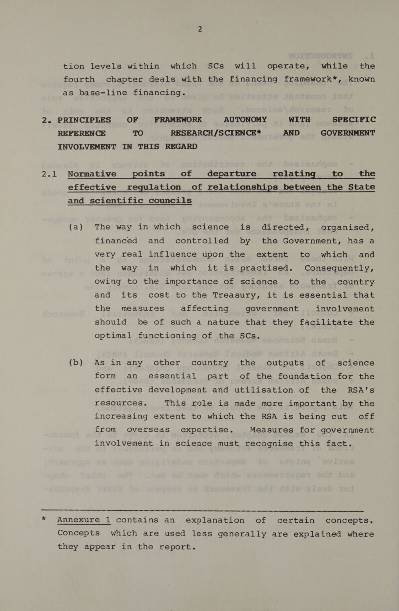 tion levels within which SCs will operate, while the fourth chapter deals with the financing framework*, known as base-line financing. 2. PRINCIPLES OF FRAMEWORK AUTONOMY WITH SPECIFIC REFERENCE TO RESEARCH /SCIENCE* AND GOVERNMENT INVOLVEMENT IN THIS REGARD 2.1 Normative points of departure relating to the effective regulation of relationships between the State and scientific councils (a) The way in which science is directed, organised, financed and controlled by the Government, has a very real influence upon the extent to which and the way in which it is practised. Consequently, Owing to the importance of science to the country and its cost to the Treasury, it is essential that the measures affecting government involvement should be of such a nature that they facilitate the optimal functioning of the SCs. (b) As in any other country the outputs of science form an essential part of the foundation for the effective development and utilisation of the RSA's resources, This role is made more important by the increasing extent to which the RSA is being cut off from overseas expertise. Measures for government involvement in science must recognise this fact. ES * Annexure 1 contains an explanation of certain concepts. Concepts which are used less generally are explained where they appear in the report.