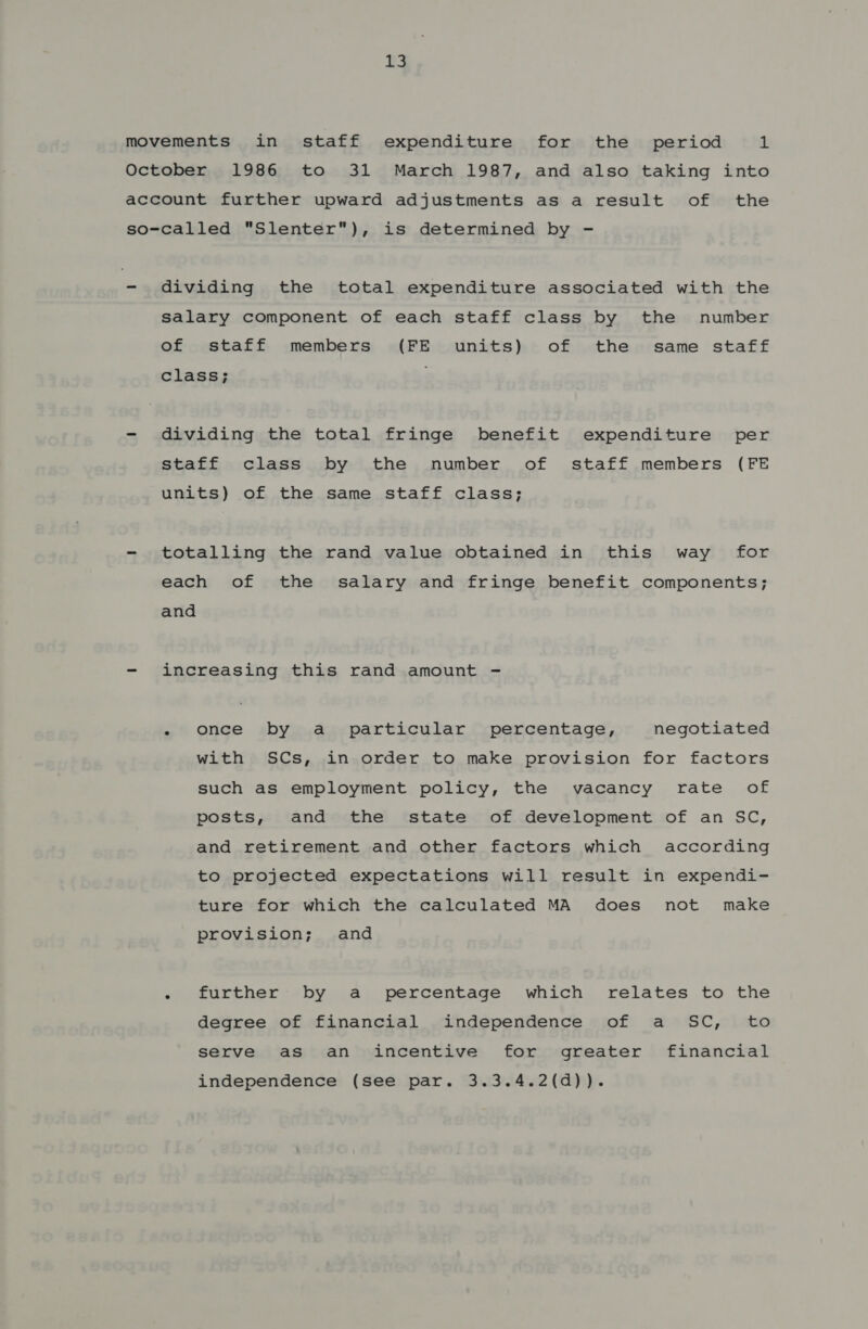 movements in staff expenditure for the _ period 1 October 1986 to 31 March 1987, and also taking into account further upward adjustments as a result of the so-called Slenter), is determined by - - dividing the total expenditure associated with the salary component of each staff class by the number of staff members (FE units) of the same staff class; - dividing the total fringe benefit expenditure per staff class by the number of staff members (FE units) of the same staff class; - totalling the rand value obtained in this way for each of the salary and fringe benefit components; and - increasing this rand amount - - once by a particular percentage, negotiated with SCs, in order to make provision for factors such as employment policy, the vacancy rate of posts, and the state of development of an SC, and retirement and other factors which according to projected expectations will result in expendi- ture for which the calculated MA does not make provision; and - further by a percentage which relates to the degree of financial independence of a SC, to serve as an incentive for greater financial independence (see par. 3.3.4.2(d)).