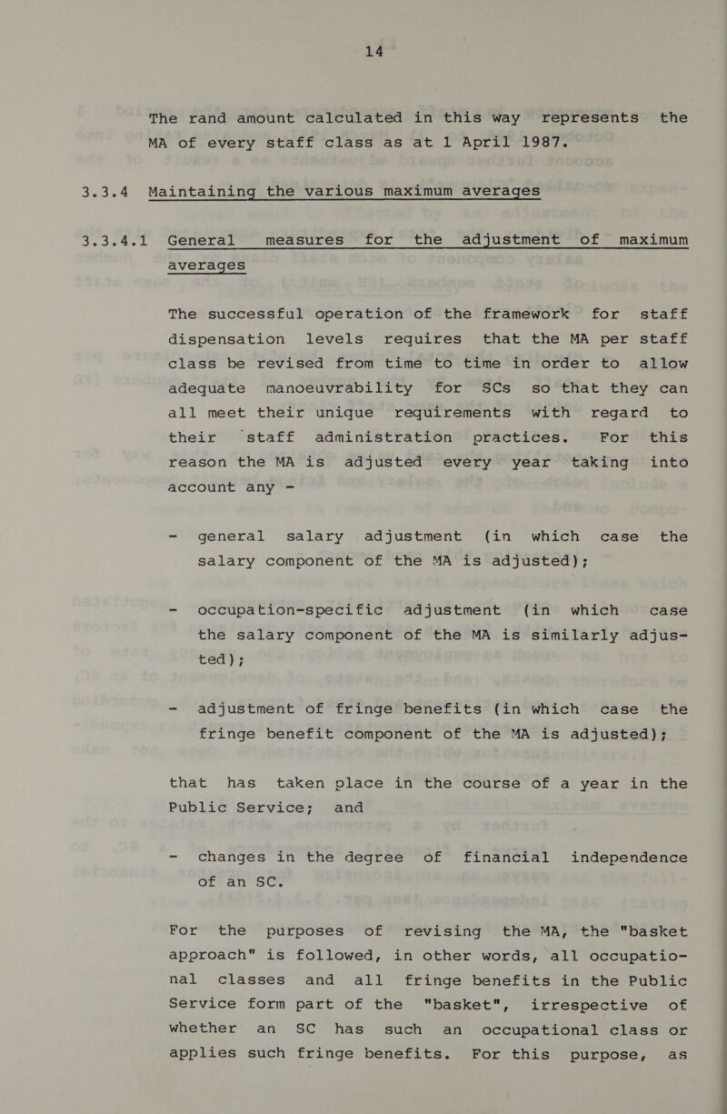 3.34 See ask 14 General measures for the adjustment of maximum averages The successful operation of the framework for staff dispensation levels requires that the MA per staff class be revised from time to time in order to allow adequate manoeuvrability for SCs _ so that they can all meet their unique reguirements with regard to their staff administration practices. For this reason the MA is adjusted every year taking into account any - - general salary adjustment (in which case the salary component of the MA is adjusted); - occupation-specific adjustment (in which case the salary component of the MA is similarly adjus- ted); - adjustment of fringe benefits (in which case the fringe benefit component of the MA is adjusted); that has taken place in the course of a year in the Public Service; and - changes in the degree of financial independence OfFan™= oC, For the purposes of revising the MA, the basket approach is followed, in other words, all occupatio- nal classes and all fringe benefits in the Public Service form part of the basket, irrespective of whether an SC has such an occupational class or applies such fringe benefits. For this purpose, as