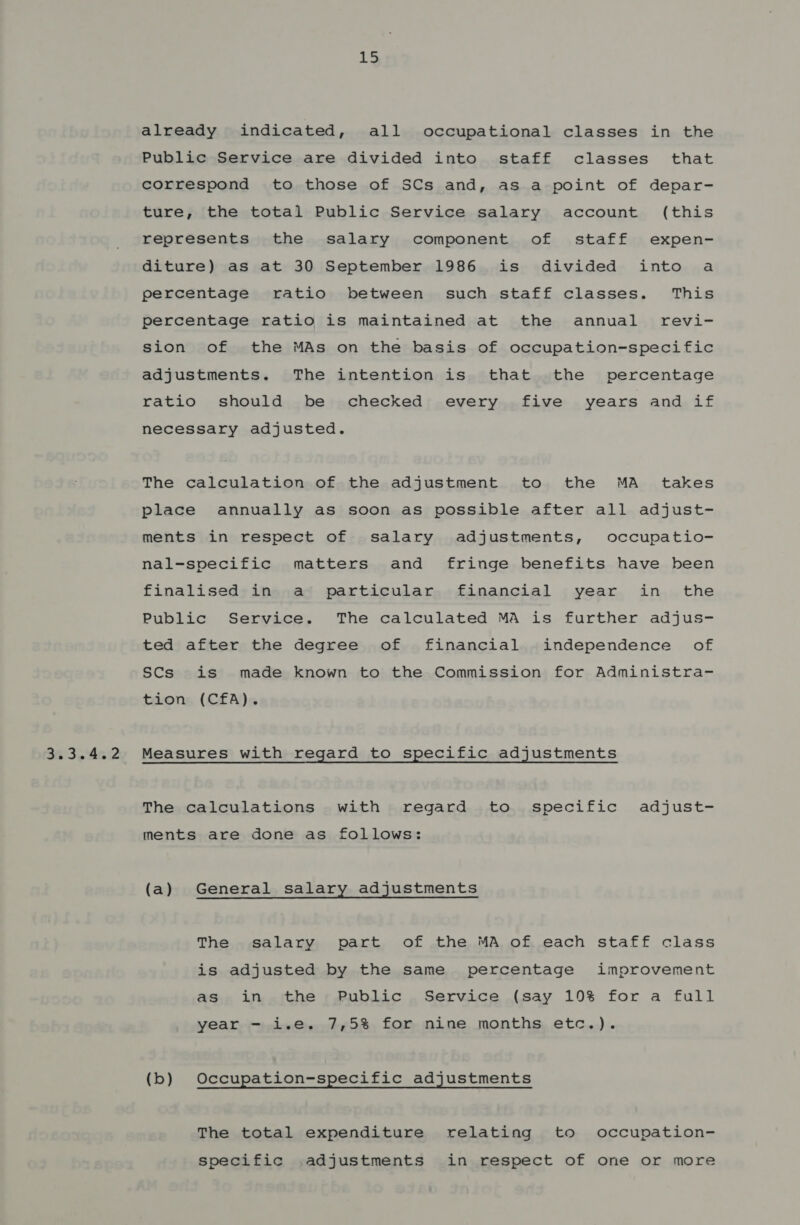 3.3.4.2 iS already indicated, all occupational classes in the Public Service are divided into staff classes that correspond to those of SCs and, as a point of depar- ture, the total Public Service salary account (this represents the salary component of staff expen- diture) as at 30 September 1986 is divided into a percentage ratio between such staff classes. This percentage ratio is maintained at the annual revi- sion of the MAs on the basis of occupation-specific adjustments. The intention is that the percentage ratio should be checked every five years and if necessary adjusted. The calculation of the adjustment to the MA _ takes place annually as soon as possible after all adjust- ments in respect of salary adjustments, occupatio- nal-svnecific matters and fringe benefits have been finalised in a particular financial year in the Public Service. The calculated MA is further adjus- ted after the degree of financial independence of SCs is made known to the Commission for Administra- tion (CfA). Measures with regard to specific adjustments The calculations with regard to specific adjust- ments are done as follows: (a) General salary adjustments The salary part of the MA of each staff class is adjusted by the same percentage improvement as in the Public Service (say 10% for a full year - i.e. 7,5% for nine months etc.). (b) Occupation-specific adjustments The total expenditure relating to occupation- specific adjustments in respect of one or more