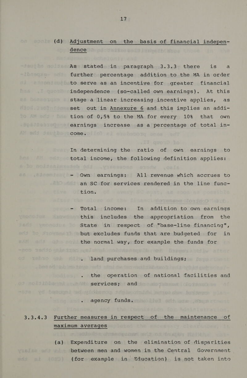 (d) Adjustment on the basis of financial indepen- dence As stated in paragraph 3.3.3 there is a further percentage addition to the MA in order to serve as an incentive for greater financial independence (so-called own earnings). At this stage a linear increasing incentive applies, as set out in Annexure 6 and this implies an addi- tion of 0,5% to the MA for every 10% that own earnings increase as a percentage of total in- come. In determining the ratio of own earnings to total income, the following definition applies: - Own earnings: All revenue which accrues to an SC for services rendered in the line func- tion. - Total income: In addition to own earnings this includes the appropriation from _ the State in respect of base-line financing, but excludes funds that are budgeted for in the normal way, for example the funds for - land purchases and buildings; - the operation of national facilities and services; and - agency funds. 3.3.4.3 Further measures in respect .of the maintenance of maximum averages (a) Expenditure on the elimination of disparities between men and women in the Central Government (for example in Education) is not taken into