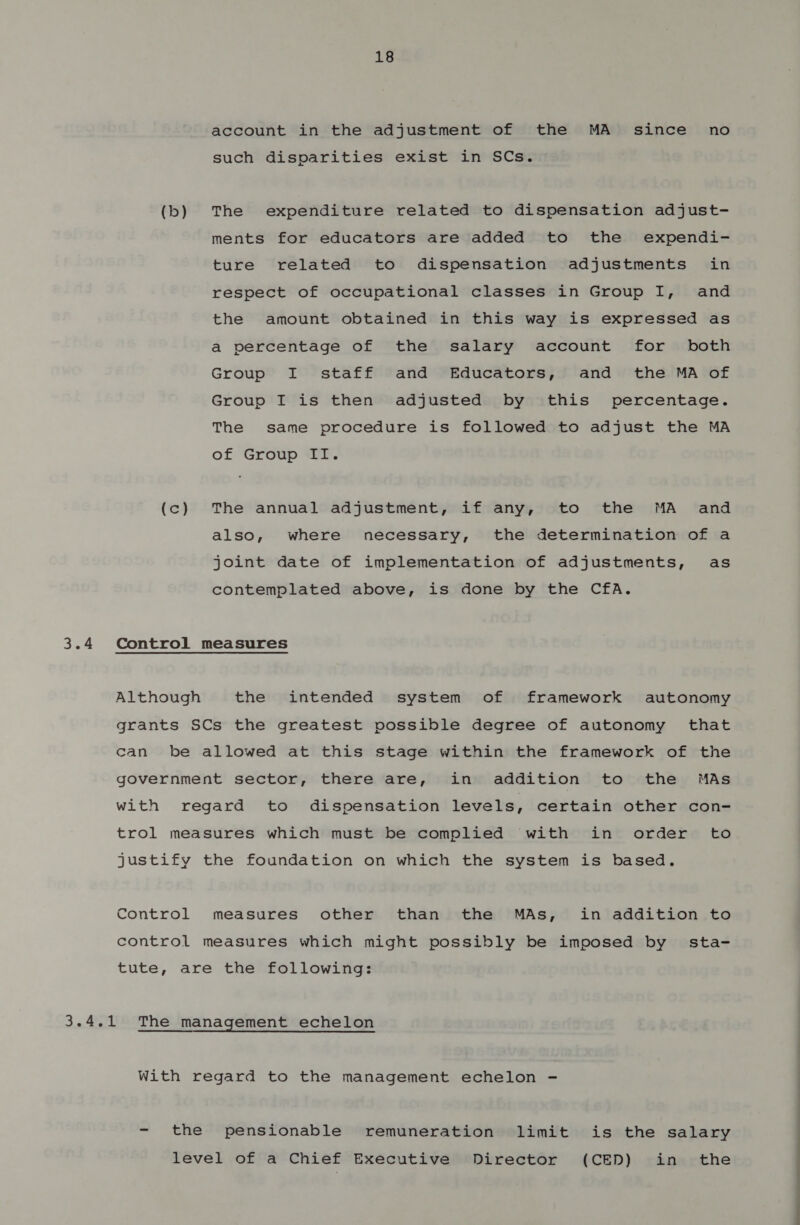 3.4 3 Ae 18 account in the adjustment of the MA _ since no such disparities exist in SCs. (b) The expenditure related to dispensation adjust- ments for educators are added to the expendi- ture related to dispensation adjustments in respect of occupational classes in Group I, and the amount obtained in this way is expressed as a percentage of the salary account for both Group I staff and Educators, and the MA of Group I is then adjusted by this percentage. The same procedure is followed to adjust the MA of Group II. (c) The annual adjustment, if any, to the MA and also, where necessary, the determination of a joint date of implementation of adjustments, as contemplated above, is done by the CfA. Control measures Although the intended system of framework autonomy grants SCs the greatest possible degree of autonomy that can be allowed at this stage within the framework of the government sector, there are, in addition to the MAs with regard to dispensation levels, certain other con- trol measures which must be complied with in order to justify the foundation on which the system is based. Control measures other than the MAs, in addition to control measures which might possibly be imposed by sta- tute, are the following: The management echelon With regard to the management echelon - - the pensionable remuneration limit is the salary level of a Chief Executive Director (CED) in the