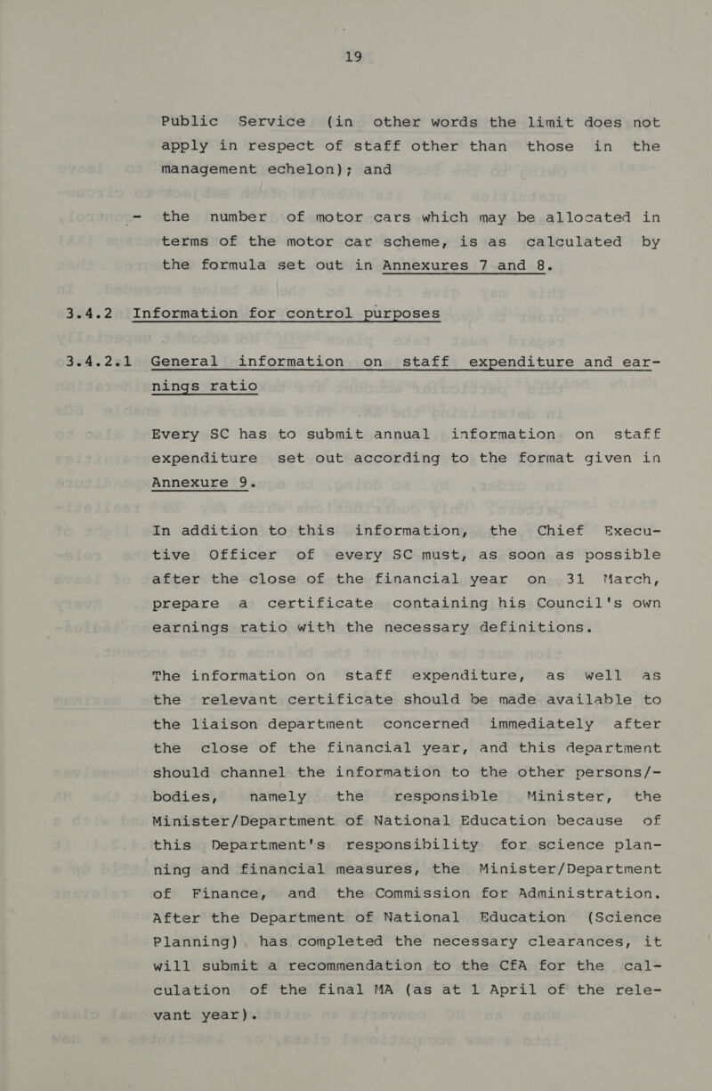 LQ Public Service (in other words the limit does not apply in respect of staff other than those in the management echelon); and the number of motor cars which may be allocated in terms of the motor car scheme, is as calculated by the formula set out in Annexures 7 and 8. 3.4.2.1 General information on staff expenditure and ear- nings ratio Every SC has to submit annual information on staff expenditure set out according to the format given in Annexure 9. In addition to this information, the Chief Execu- tive Officer of every SC must, as soon as possible after the close of the financial year on 31 March, prepare a certificate containing his Council's own earnings ratio with the necessary definitions. The information on staff expenditure, as well as the relevant certificate should be made available to the liaison department concerned immediately after the close of the financial year, and this department should channel the information to the other persons/- bodies, namely the responsible Minister, the Minister/Department of National Education because of this Department's responsibility for science plan- ning and financial measures, the Minister/Department of Finance, and the Commission for Administration. After the Department of National Education (Science Planning) has, completed the necessary clearances, it will submit a recommendation to the CfA for the cal- culation of the final MA (as at 1 April of the rele- vant year).