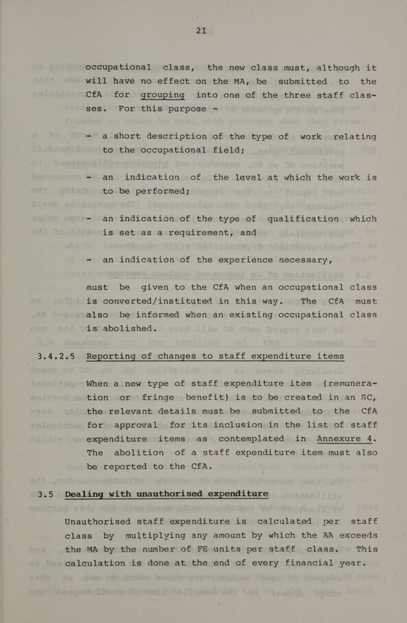 Zt occupational class, the new class must, although it will have no effect on the MA, be submitted to the CfA for grouping into one of the three staff clas- ses. For this purpose - a short description of the type of work relating to the occupational field; - an indication of the level at which the work is to be performed; - an indication of the type of qualification which is set as a requirement, and - an indication of the experience necessary, must be given to the CfA when an occupational class is converted/instituted in this way. The CfA must also be informed when an existing occupational class is abolished. 3.5 When a new type of staff expenditure item (remunera- tion or fringe benefit) is to be created in an SC, the relevant details must be submitted to the CfA for approval for its inclusion in the list of staff expenditure items as contemplated in Annexure 4. The abolition of a staff expenditure item must also be reported to the CfA. Dealing with unauthorised expenditure Unauthorised staff expenditure is calculated per _ staff class by multiplying any amount by which the AA exceeds the MA by the number of FE units per staff class. This calculation is done at the end of every financial year.