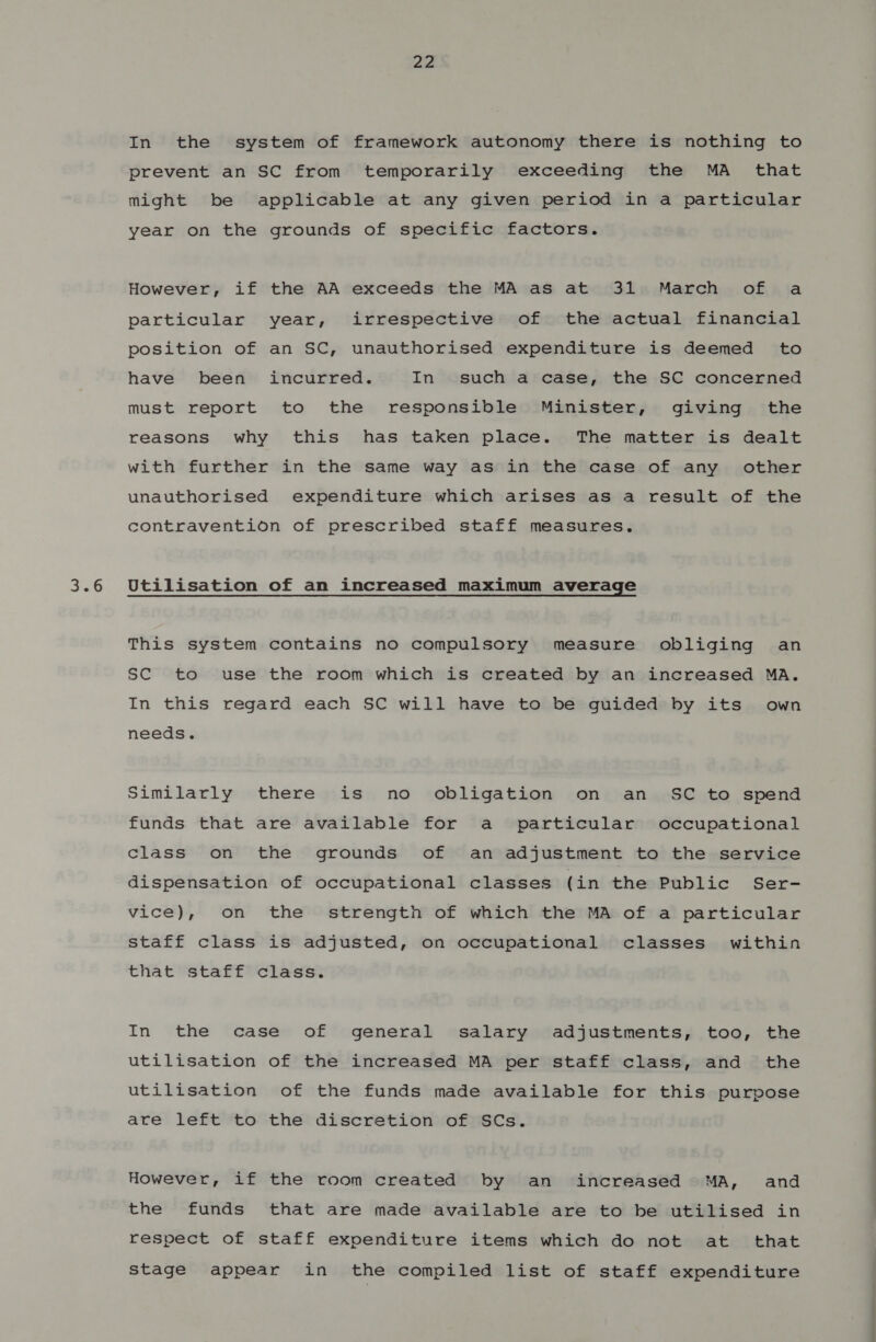 3.6 In the system of framework autonomy there is nothing to prevent an SC from temporarily exceeding the MA _ that might be applicable at any given period in a particular year on the grounds of specific factors. However, if the AA exceeds the MA as at 31 March of a particular year, irrespective of the actual financial position of an SC, unauthorised expenditure is deemed to have been incurred. In such a case, the SC concerned must report to the responsible Minister, giving the reasons why this has taken place. The matter is dealt with further in the same way as in the case of any other unauthorised expenditure which arises as a result of the contravention of prescribed staff measures. Utilisation of an increased maximum average This system contains no compulsory measure obliging an SC to use the room which is created by an increased MA. In this regard each SC will have to be guided by its own needs. Similarly there is no obligation on an _ SC to spend funds that are available for a particular occupational class on the grounds of an adjustment to the service dispensation of occupational classes (in the Public Ser- vice), on the strength of which the MA of a particular staff class is adjusted, on occupational classes within that staff class. In the case of general salary adjustments, too, the utilisation of the increased MA per staff class, and the utilisation of the funds made available for this purpose are left to the discretion of SCs. However, if the room created by an increased MA, and the funds that are made available are to be utilised in respect of staff expenditure items which do not at that Stage appear in the compiled list of staff expenditure