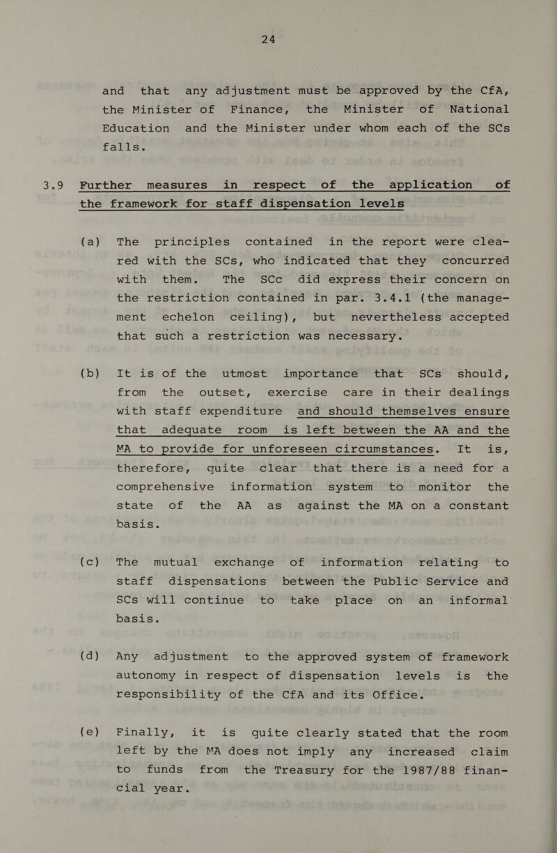 (a) (b) (2) (d) (e) The principles contained in the report were clea- red with the SCs, who indicated that they concurred with them. The SCc did express their concern on the restriction contained in par. 3.4.1 (the manage- ment echelon ceiling), but nevertheless accepted that such a restriction was necessary. It is of the utmost importance that SCs_ should, from the outset, exercise care in their dealings with staff expenditure and should themselves ensure that adequate room_is left between the AA and the MA to provide for unforeseen circumstances. It is, therefore, quite clear that there is a need for a comprehensive information system to monitor the state of the AA as against the MA on a constant basis. The mutual exchange of information relating to staff dispensations between the Public Service and SCs will continue to take place on an informal basis. Any adjustment to the approved system of framework autonomy in respect of dispensation levels is the responsibility of the CfA and its Office. Finally, it is quite clearly stated that the room left by the MA does not imply any increased claim to funds from the Treasury for the 1987/88 finan- Cial year.