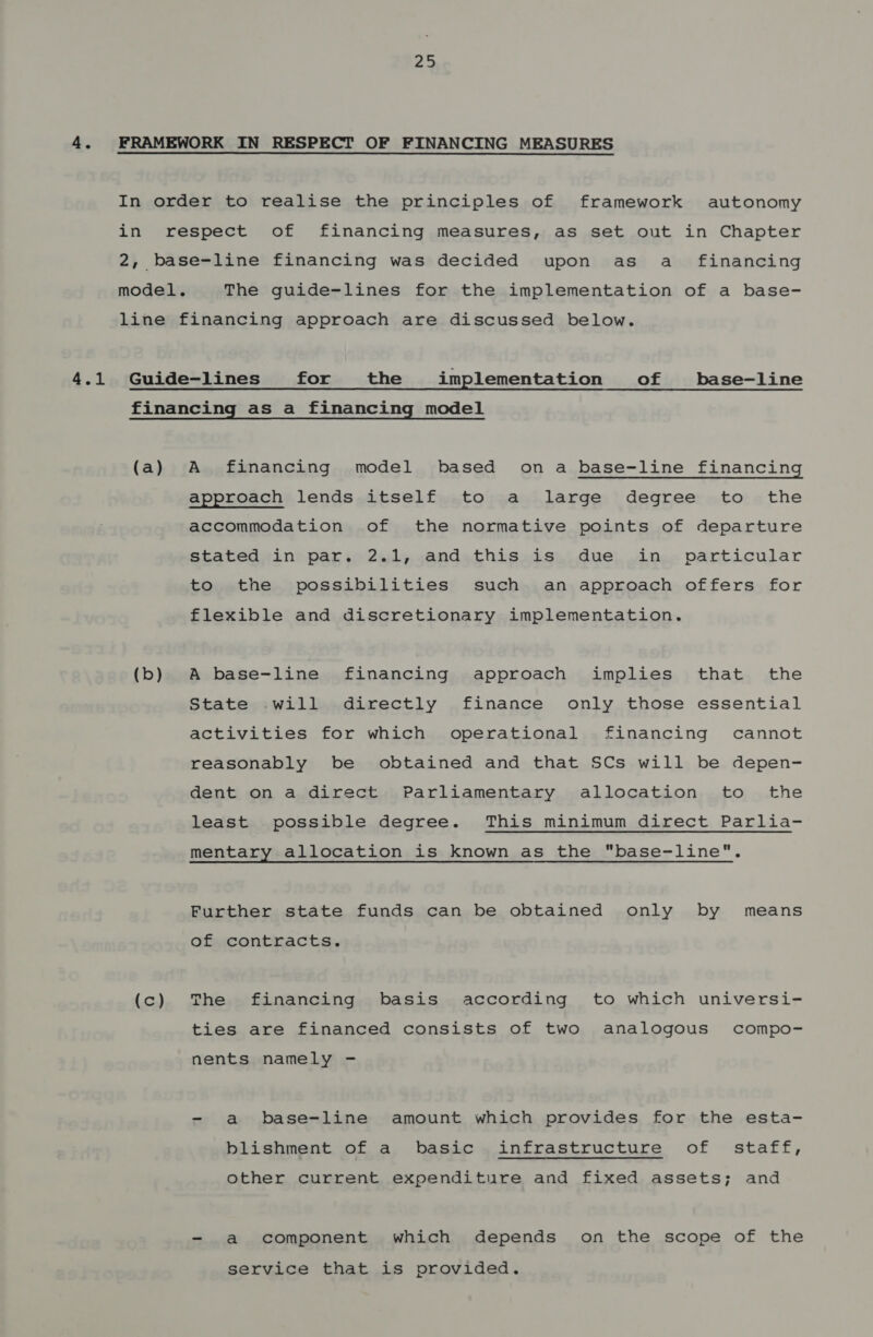 4.1 In order to realise the principles of framework autonomy in respect of financing measures, as set out in Chapter 2, base-line financing was decided upon as aé_e financing model. The guide-lines for the implementation of a base- line financing approach are discussed below. Guide-lines for the implementation of base-line financing as a financing model (a) A financing model based on a base-line financing approach» lends,itself,.to sa large, degree: to «the accommodation of the normative points of departure stated in par. 2.1, and this is due in particular to the possibilities such an approach offers for flexible and discretionary implementation. (b) A base-line financing approach implies that the State .will directly finance only those essential activities for which operational financing cannot reasonably be obtained and that SCs will be depen- dent on a direct Parliamentary allocation to the least possible degree. This minimum direct Parlia- mentary allocation is known as the base-line. Further state funds can be obtained only by means of contracts. (c) The financing basis according to which universi- ties are financed consists of two analogous compo- nents namely - - a base-line amount which provides for the esta- blishment of a basic infrastructure of staff, other current expenditure and fixed assets; and - a component which depends on the scope of the service that is provided.