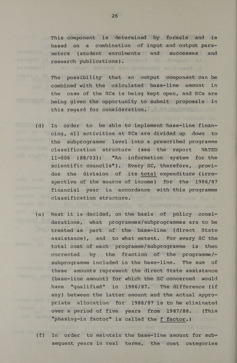 (a) (e) (f) 26 This component is determined by formula and is based on a combination of input and output para- meters (student enrolments and successes and research publications). The possibility that an output component can be combined with the calculated base-line amount in the case of the SCs is being kept open, and SCs are being given the opportunity to submit proposals in this regard for consideration. In order to be able to implement base-line finan- cing, all activities at SCs are divided up down to the subprogramme level into a prescribed programme classification structure (see the report NATED 11-006 (88/03): An information system for the scientific councils). Every SC, therefore, provi- des the division of its total expenditure (irre- soective of the source of income) for the 1986/87 financial year in accordance with this programme classification structure. Next it is decided, on the basis of policy consi- derations, what programmes/subprogrammes are to be treated as ovart of the base-line (direct State assistance), and to what extent. For every SC the total cost of each programme/subprogramme is then corrected by the fraction of the programme/- subprogramme included in the base-line. The sum of these amounts represent the direct State assistance (base-line amount) for which the SC concerned would have qualified in 1986/87. The difference (if any) between the latter amount and the actual appro- priate allocation for 1986/87 is to be eliminated over a period of five years from 1987/88. (This “phasing-in factor is called the f factor.) In order to maintain the base-line amount for sub- sequent years in real terms, the cost categories