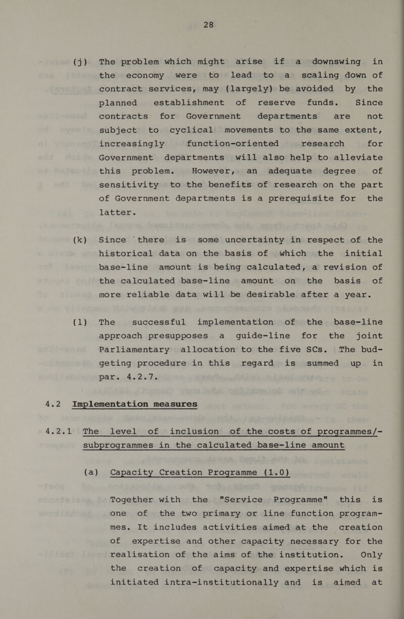 (3) (k) (1) 28 The problem which might arise if a downswing in the economy were to lead to a= scaling down of contract services, may (largely) be avoided by the planned establishment of reserve funds. Since contracts for Government departments are not subject to cyclical movements to the same extent, increasingly function-oriented research afor Government departments will also help to alleviate this problem. However, an adequate degree of sensitivity to the benefits of research on the part of Government departments is a prerequisite for the latter. Since ‘there is some uncertainty in respect of the historical data on the basis of which the initial base-line amount is being calculated, a revision of the calculated base-line amount on the basis of more reliable data will be desirable after a year. The successful implementation of the base-line approach presupposes a guide-line for the joint Parliamentary allocation to the five SCs. The bud- geting procedure in this regard is summed up in pats...4. 2.9% (a) Capacity Creation Programme (1.0) Together with the Service Programme this is one of the two primary or line function program- mes. It includes activities aimed at the creation of expertise and other capacity necessary for the realisation of the aims of the institution. Only the creation of capacity and expertise which is initiated intra-institutionally and is aimed at