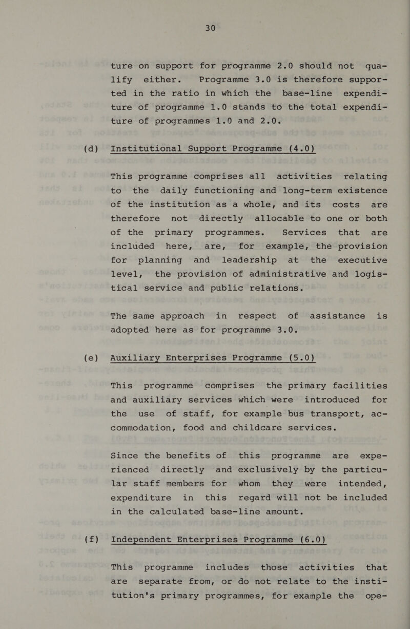 (e) (f) 30 ture on support for programme 2.0 should not qua- lify either. Programme 3.0 is therefore suppor- ted in the ratio in which the base-line expendi- ture of programme 1.0 stands to the total expendi- ture of programmes 1.0 and 2.0. This programme comprises all activities relating to the daily functioning and long-term existence of the institution as a whole, and its costs are therefore not directly allocable to one or both of the primary programmes. Services that are included here, are, for example, the provision for planning and leadership at the executive level, the provision of administrative and logis- tical service and public relations. The same approach in respect of assistance is adopted here as for programme 3.0. Auxiliary Enterprises Programme (5.0) This programme comprises the primary facilities and auxiliary services which were introduced for the use of staff, for example bus transport, ac- commodation, food and childcare services. Since the benefits of this programme are expe- rienced directly and exclusively by the particu- lar staff members for whom they were intended, expenditure in this regard will not be included in the calculated base-line amount. Independent Enterprises Programme (6.0) This programme includes those activities that are separate from, or do not relate to the insti- tution's primary programmes, for example the ope-