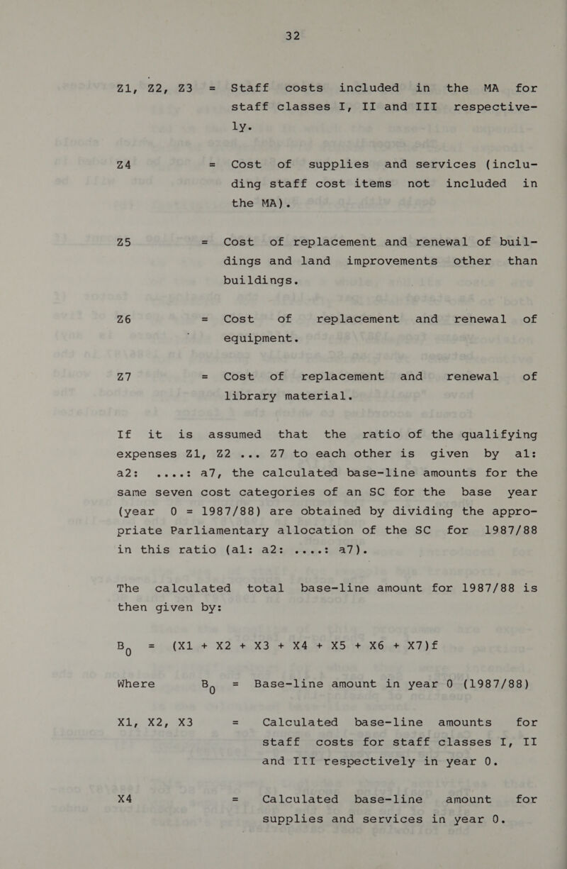 oz Z1, 22, 23° = 4Staff-Secostst. inchuded? Sinz. the, .MA...for staff classes I, II and III respective- ly. Z4 = Cost of supplies and services (inclu- ding staff cost items not included in the MA). Z5 = Cost of replacement and renewal of buil- dings and land improvements other’ than buildings. Z6 =. Cost of replacement and renewal of equipment. Z7 = Cost of replacement and renewal of library material. If it is assumed that the ratio of the qualifying expenses Z1, Z2 ... Z7 to each other is given by al: a2: .e.e.e: a7, the calculated base-line amounts for the same seven cost categories of an SC for the base year (year 0O = 1987/88) are obtained by dividing the appro- priate Parliamentary allocation of the SC for 1987/88 in this! ratio i(al:: sacs iAees ta The calculated total base-line amount for 1987/88 is then given by: By = (Xl t+ X2 43 oe SAA 205) eG Xx ELT Where Bo = Base-line amount in year 0 (1987/88) Siw Xs = Calculated base-line amounts for staff costs for staff classes I, II and III respectively in year 0. X4 = Calculated base-line amount for supplies and services in year 0.