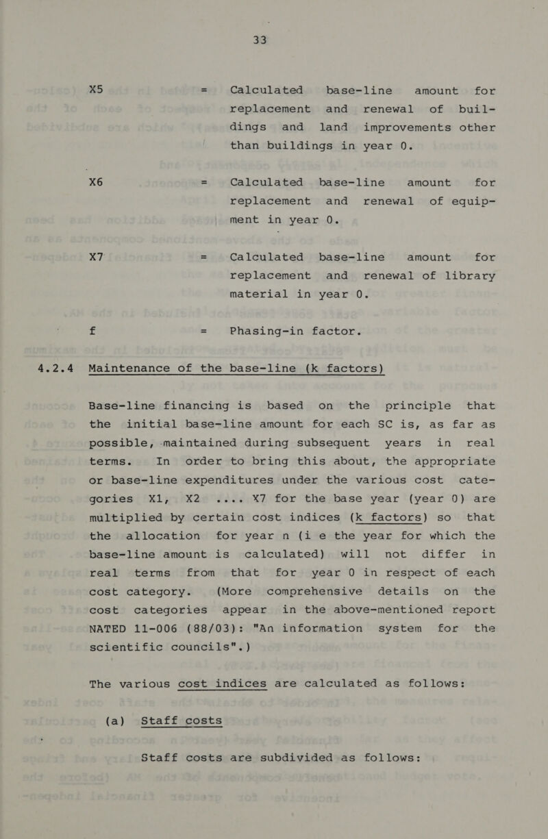 x5 = Calculated base-line amount for replacement and renewal of buil- dings and land improvements other than buildings in year 0. X6 = Calculated base-line amount for replacement and renewal of equip- ment in year 0. X7 = Calculated base-line amount for replacement and renewal of library material in year 0. £ = Phasing-in factor. Maintenance of the base-line (k factors) Base-line financing is based on the principle that the initial base-line amount for each SC is, as far as possible, -maintained during subsequent years in real terms. In order to bring this about, the appropriate or base-line expenditures under the various cost cate- gories Xl, X2 .... X7 for the base year (year 0) are multiplied by certain cost indices (k factors) so that the allocation for year n (i e the year for which the base-line amount is calculated) will not differ in real terms from that for year 0 in respect of each cost category. (More comprehensive details on the cost categories appear in the above-mentioned report NATED 11-006 (88/03): An information system for the scientific councils. ) The various cost indices are calculated as follows: (a) Staff costs Staff costs are subdivided as follows: