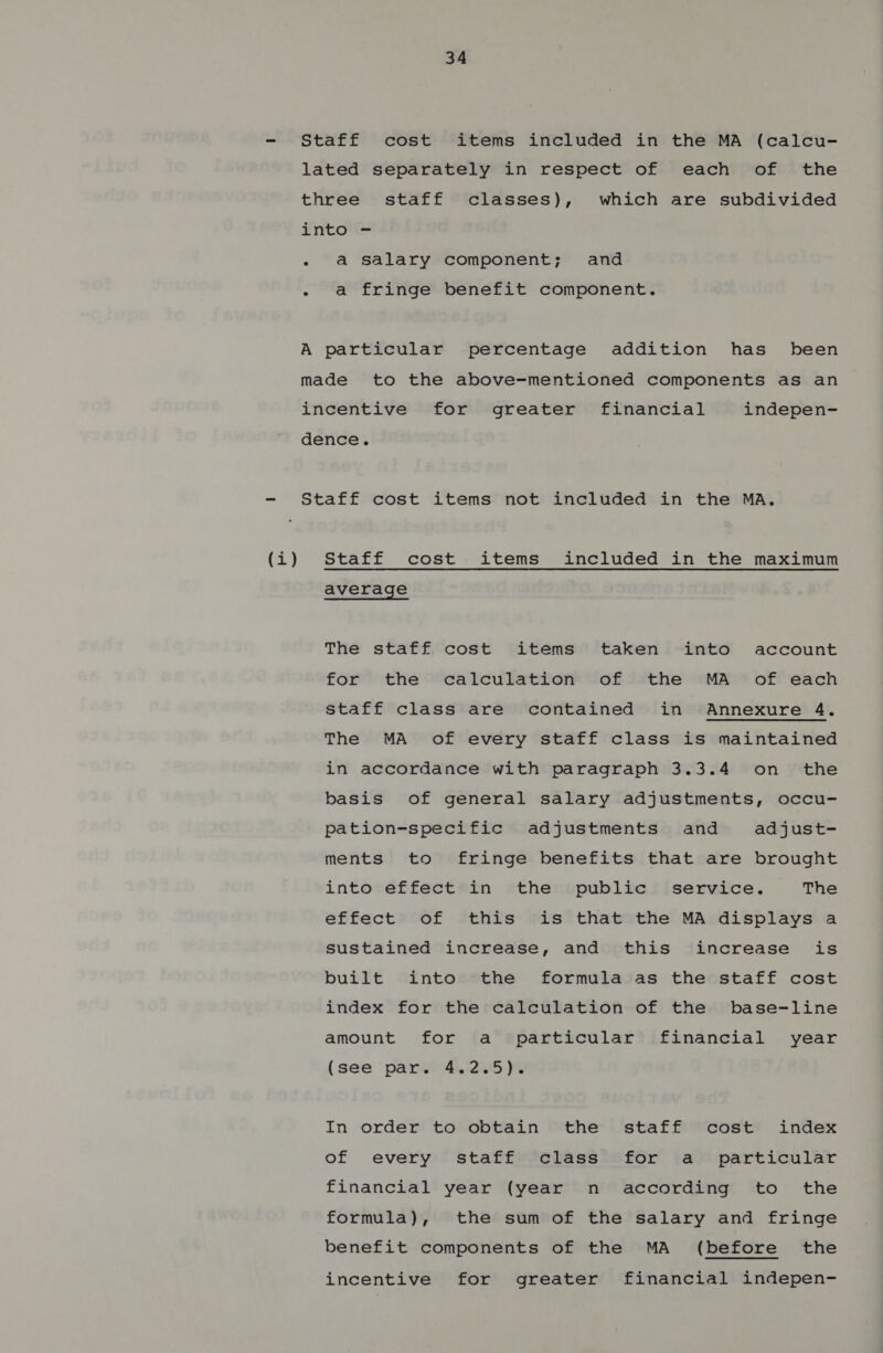 ere Staff cost items included in the MA (calcu- lated separately in respect of each of the three staff classes), which are subdivided into =- - a salary component; and - a fringe benefit component. A particular percentage addition has _ been made to the above-mentioned components as an incentive for greater financial indepen- dence. Staff cost items not included in the MA, Staff cost items included in the maximum average The staff cost items taken into account for the calculation of the MA of each staff class are contained in Annexure 4. The MA of every staff class is maintained in accordance with paragraph 3.3.4 on _ the basis of general salary adjustments, occu- pation-specific adjustments and adjust- ments to fringe benefits that are brought into effect in the public’ service. The effect of this is that the MA displays a sustained increase, and this increase is built into the formula as the staff cost index for the calculation of the base-line amount for a particular financial year (see par. 4.2.5). In order to obtain the staff cost index of every staff class for a particular financial year (year n according to the formula), the sum of the salary and fringe benefit components of the MA (before the incentive for greater financial indepen-