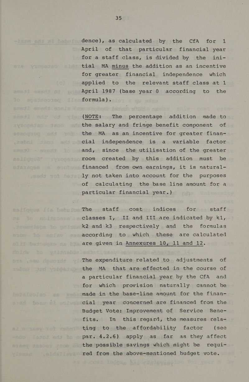 33 dence), as calculated by the CfA for 1 April of that particular financial year for a staff class, is divided by the ini- tial MA minus the addition as an incentive for greater financial independence which applied to the relevant staff class at 1 April 1987 (base year 0 according to the formula). (NOTE: The percentage addition made to the salary and fringe benefit component of the MA as an incentive for greater finan- cial independence is a variable factor and, since the utilisation of the greater room created by this addition must be financed from own earnings, it is natural- ly not taken into account for the purposes of calculating the base line amount for a particular financial year.) The staff cost indices for staff classes I, II and IIT are indicated by kl, k2 and k3 respectively and the formulas according to which these are calculated are given in Annexures 10, 11 and 12. The expenditure related to adjustments of the MA that are effected in the course of a particular financial year by the CfA and for which provision naturally cannot be made in the base-line amount for the finan- cial year concerned are financed from the Budget Vote: Improvement of Service Bene- fits. In this regard, the measures rela- ting to the affordability factor (see par. 4.2.6) apply as far as they affect the possible savings which might be requi- red from the above-mentioned budget vote.