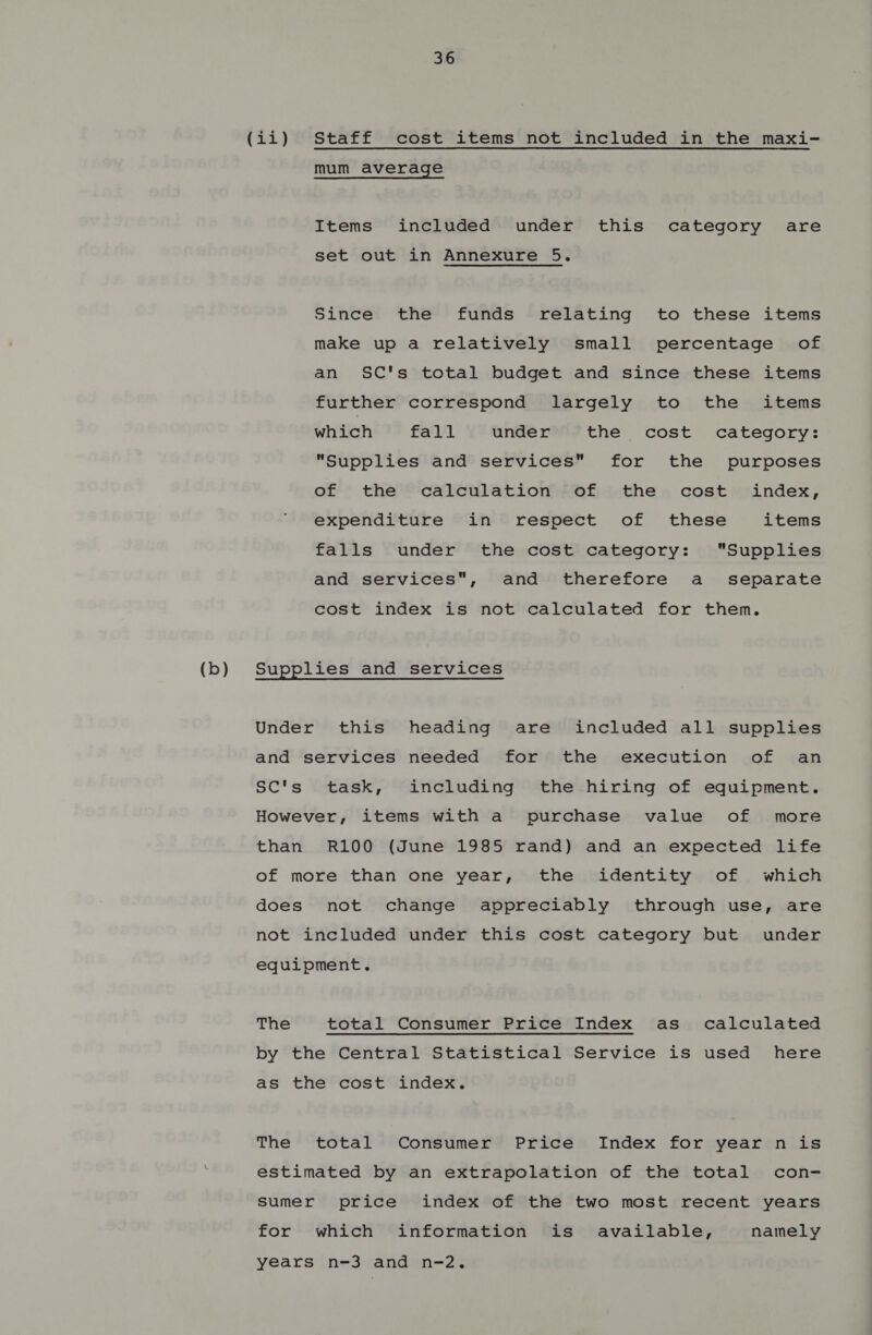 mum average Items included under this category are set out in Annexure 5. Since the funds relating to these items make up a relatively small percentage of an SC's total budget and since these items further correspond largely to the items which fall under the cost category: Supplies and services for the purposes of the calculation of the cost index, expenditure in respect of these items falls under the cost category: Supplies and services, and therefore a _ separate cost index is not calculated for them. Under this heading are included all supplies and services needed for the execution of an SC's task, including the hiring of equipment. However, items with a purchase value of more than R100 (June 1985 rand) and an expected life of more than one year, the identity of which does not change appreciably through use, are not included under this cost category but under equipment. The total Consumer Price Index as calculated by the Central Statistical Service is used here as the cost index. The total Consumer Price Index for year n is estimated by an extrapolation of the total con- Sumer price index of the two most recent years for which information is available, namely years n-3 and n-2.