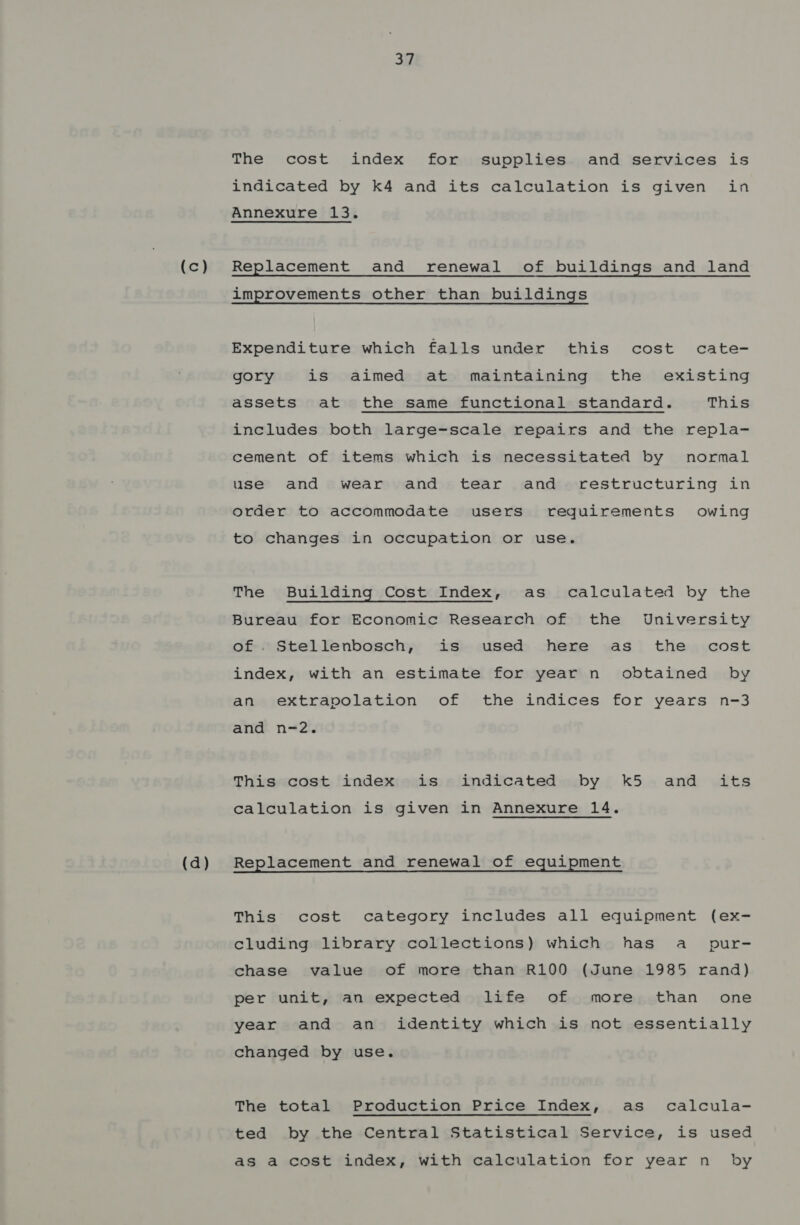 (d) 37 The cost index for supplies and services is indicated by k4 and its calculation is given in Annexure 13. improvements other than buildings Expenditure which falls under this cost cate- gory is aimed at maintaining the existing assets at the same functional standard. This includes both large-scale repairs and the repla- cement of items which is necessitated by normal use and wear and tear and restructuring in order to accommodate users requirements owing to changes in occupation or use. The Building Cost Index, as calculated by the Bureau for Economic Research of the University of . Stellenbosch, is used here as the cost index, with an estimate for year n obtained by an extrapolation of the indices for years n-3 and n-2. This cost index is indicated by k5 and its calculation is given in Annexure 14. Replacement and renewal of equipment This cost category includes all equipment (ex- cluding library collections) which has a pur- chase value of more than R100 (June 1985 rand) per unit, an expected life of more than one year and an identity which is not essentially changed by use. The total Production Price Index, as calcula- ted by the Central Statistical Service, is used as a cost index, with calculation for year n by