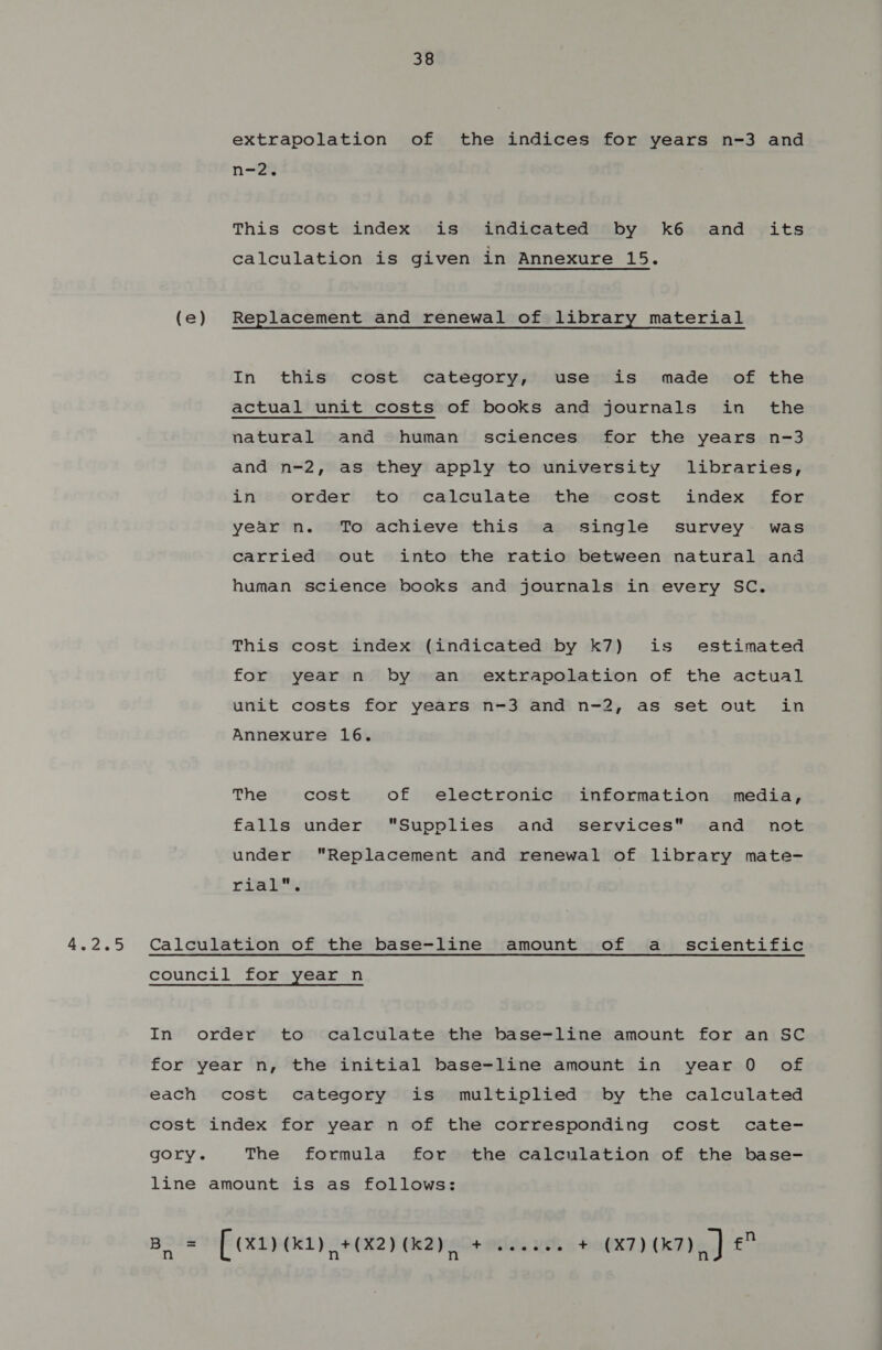 extrapolation of the indices for years n-3 and n-2. This cost index is indicated by k6 and its calculation is given in Annexure 15. (e) Replacement and renewal of library material In this cost category, use is made of the actual unit costs of books and journals in the natural and human sciences for the years n-3 and n-2, as they apply to university libraries, in order to calculate the cost index for year n. To achieve this a single survey was carried out into the ratio between natural and human science books and journals in every SC. This cost index (indicated by k7) is estimated for year n by an extrapolation of the actual unit costs for years n-3 and n-2, as set out in Annexure 16. The cost of electronic information media, falls under Supplies and services and not under Replacement and renewal of library mate- ria, Calculation of the base-line amount of a scientific council for year n In order to calculate the base-line amount for an SC for year n, the initial base-line amount in year 0 of each cost category is multiplied by the calculated cost index for year n of the corresponding cost cate- gory. The formula for the calculation of the base- line amount is as follows: Boos [ (x1) Gedy #042) (2), + othe wee 44 (X7) (7) | rat