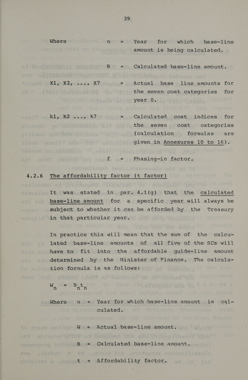 3p Where n = Year for which base-line amount is being calculated. B — Calculated base-line amount. Xa 2 X2Seo ru, X/ Actual base line amounts for the seven cost categories for year 0. kd kt AA eG R-K7 = Calculated cost indices for the seven cost categories (calculation formulas are given in Annexures 10 to 16). f = Phasing-in factor. It was stated in par. 4.1(g) that the calculated base-line. amount for a specific year will always be subject to whether it can be afforded by the Treasury in that particular year. In practice this will mean that the sum of the calcu- lated base-line amounts of all five of the SCs will have to fit into the affordable guide-line amount determined by the Minister of Finance. The calcula- tion formula is as follows: i = B a Where n = Year for which base-line amount is cal- culated. W = Actual base-line amount. B = Calculated base-line amount. t = Affordability factor.