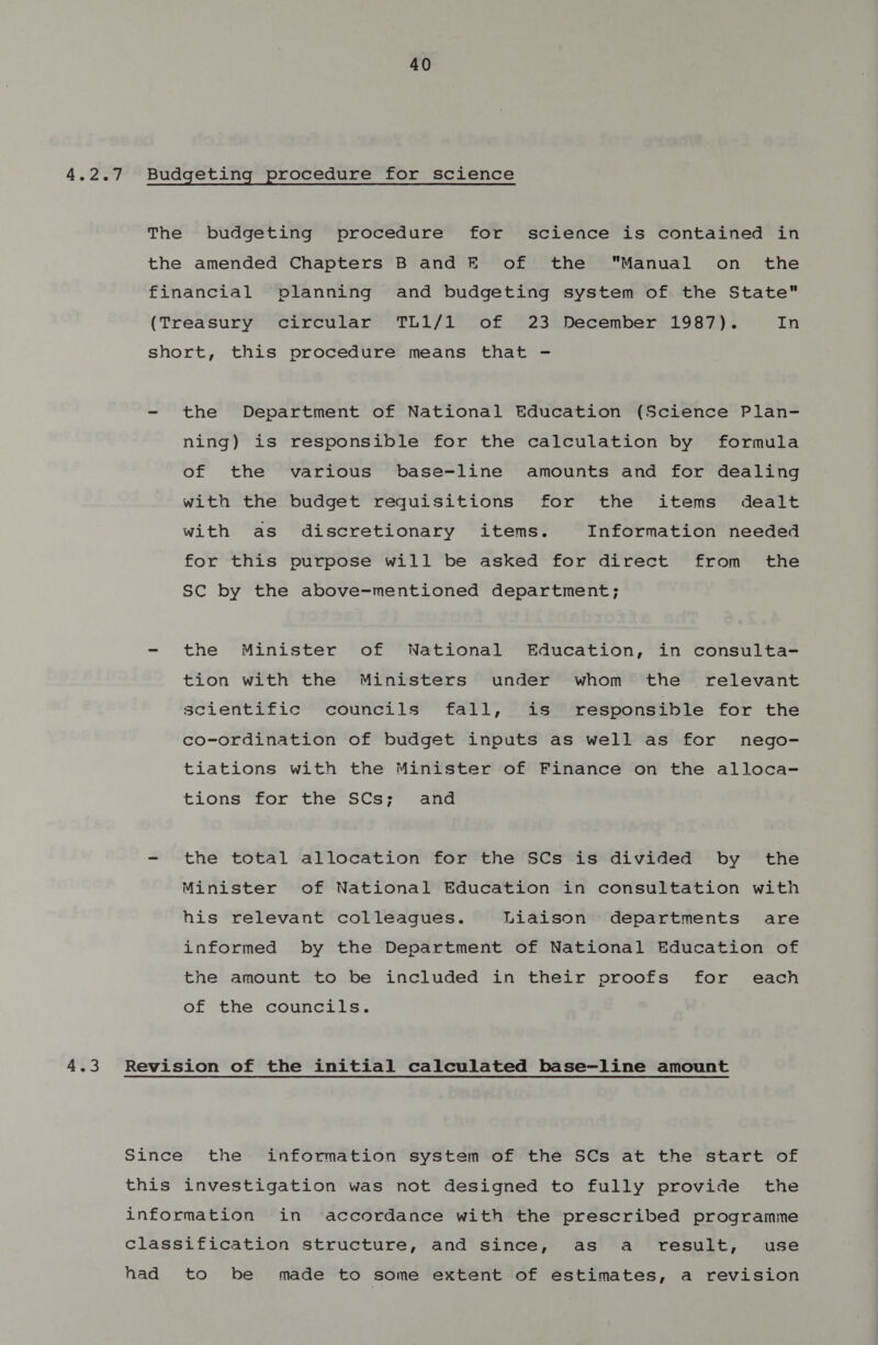 4.2.7 Budgeting procedure for science The budgeting procedure for science is contained in the amended Chapters B and E of the Manual on the financial planning and budgeting system of the State (Treasury circular TL1/1 of 23 December 1987). In short, this procedure means that - - the Department of National Education (Science Plan- ning) is responsible for the calculation by formula of the various base-line amounts and for dealing with the budget requisitions for the items dealt with as discretionary items. Information needed for this purpose will be asked for direct from _ the SC by the above-mentioned department; - the Minister of National Education, in consulta- tion with the Ministers under whom the relevant scientific councils fall, is responsible for the co-ordination of budget inputs as well as for nego- tiations with the Minister of Finance on the alloca- tions for the SCs; and - the total allocation for the SCs is divided by the Minister of National Education in consultation with his relevant colleagues. Liaison departments are informed by the Department of National Education of the amount to be included in their proofs for each of the councils. Since the information system of the SCs at the start of this investigation was not designed to fully provide the information in ‘accordance with the prescribed programme classification structure, and since, as a result, use had to be made to some extent of estimates, a revision