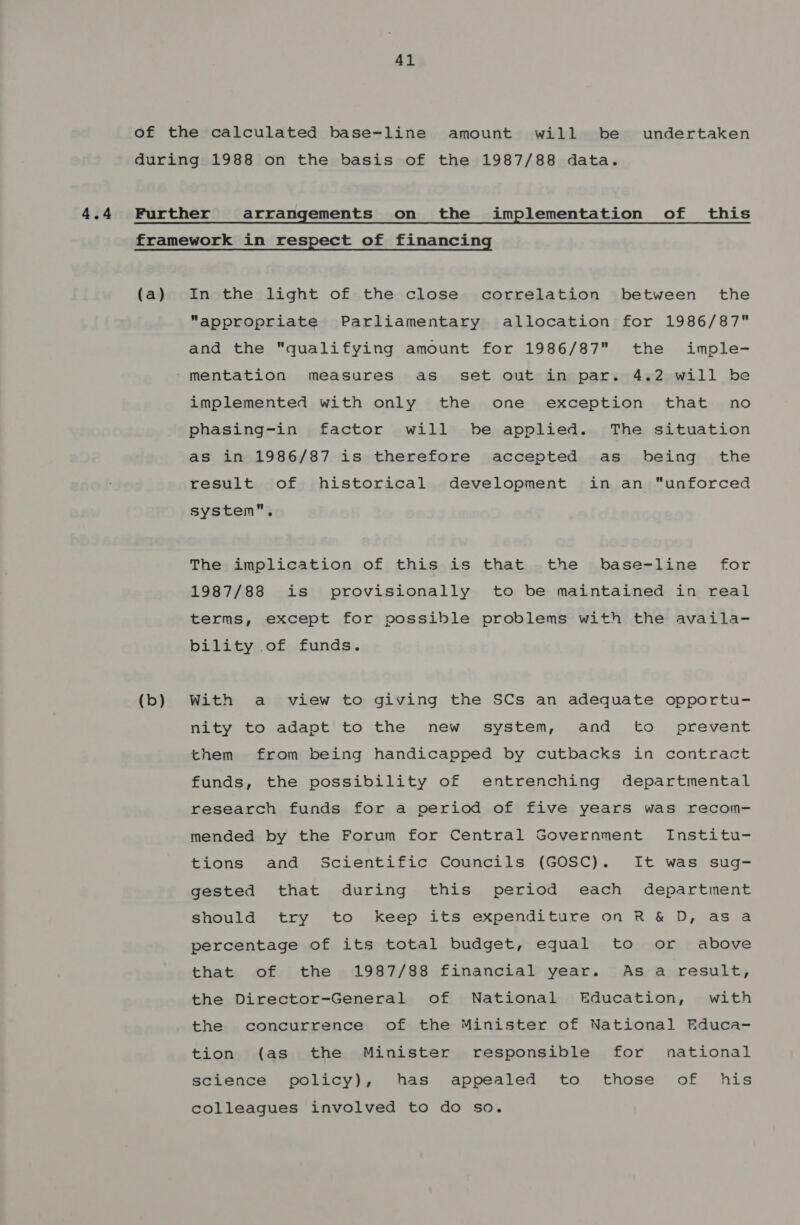 4.4 of the calculated base-line amount will be undertaken during 1988 on the basis of the 1987/88 data. Further arrangements on the implementation of this framework in respect of financing (a) In the light of the close correlation between the appropriate Parliamentary allocation for 1986/87 and the qualifying amount for 1986/87 the imple- ‘mentation measures as_ set out in par. 4.2 will be implemented with only the one exception that no phasing-in factor will be applied. The situation as in 1986/87 is therefore accepted as being the result of historical development in an “unforced system. The implication of this is that the base-line for 1987/88 is provisionally to be maintained in real terms, except for possible problems with the availa- bility of funds. (b) With a view to giving the SCs an adequate opportu- nity to adapt’ to the new system, and to prevent them from being handicapped by cutbacks in contract funds, the possibility of entrenching departmental research funds for a period of five years was recom- mended by the Forum for Central Government Institu- tions and Scientific Councils (GOSC). It was sug- gested that during this period each department should try to keep its expenditure on R &amp; D, asa percentage of its total budget, equal to or above that of the 1987/88 financial year. As a result, the Director-General of National Education, with the concurrence of the Minister of National Educa- tion (as the Minister responsible for national science policy), has appealed to those of his colleagues involved to do so.