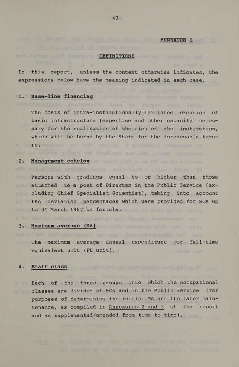 ANNEXURE 1 DEFINITIONS this report, unless the context otherwise indicates, the 1. 2&lt; 3% Base-line financing The costs of intra-institutionally initiated creation of basic infrastructure (expertise and other capacity) neces- sary for the realisation of the aims of the institution, which will be borne by the State for the foreseeable futu- Management echelon Persons with gradings equal to or higher than those attached to a post of Director in the Public Service (ex- cluding Chief Specialist Scientist), taking into account the deviation percentages which were provided for SCs up to 31 March 1987 by formula. Maximum average (MA) The maximum average annual expenditure per full-time equivalent unit (FE unit). Staff class Each of the three groups into which the occupational classes are divided at SCs and in the Public Service (for purposes of determining the initial MA and its later main- tenance, as compiled in Annexures 2 and 3 of the report and as supplemented/amended from time to time).