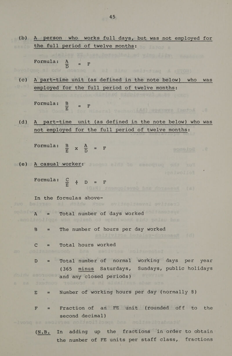 (b) (c) (d) (e) 45 A person who works full days, but was not employed for the full period of twelve months: Formula: A D A part-time unit (as defined in the note below) who was employed for the full period of twelve months: Formula: ri] A part-time unit (as defined in the note below) who was not employed for the full period of twelve months: Formula: + a = F r| ow A casual worker: Formula: In the formulas above- A = Total number of days worked B = The number of hours per day worked ie = Total hours worked D = Total number of normal working days per year (365 minus Saturdays, Sundays, public holidays and any closed periods) E = Number of working hours per day (normally 8) F = Fraction of an FE unit (rounded off to the second decimal) (N.B. In adding up the fractions in order to obtain the number of FE units per staff class, fractions