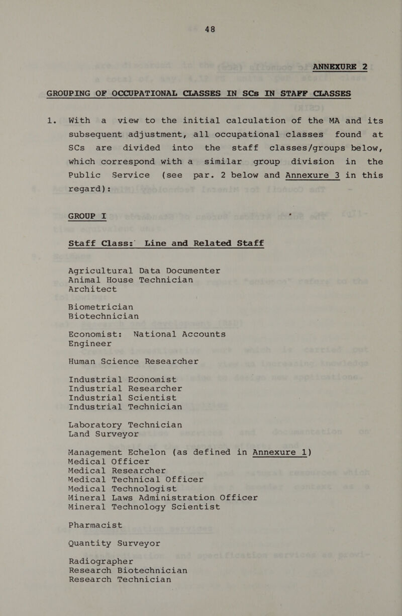 ANNEXURE 2 1. With a view to the initial calculation of the MA and its subsequent adjustment, all occupational classes found at SCs are divided into the staff classes/groups below, which correspond with a similar group division in the Public Service (see par. 2 below and Annexure 3 in this regard): GROUP I ‘ Staff Class: Line and Related Staff Agricultural Data Documenter Animal House Technician Architect Biometrician Biotechnician Economist: National Accounts Engineer Human Science Researcher Industrial Economist Industrial Researcher Industrial Scientist Industrial Technician Laboratory Technician Land Surveyor Management Echelon (as defined in Annexure 1) Medical Officer Medical Researcher Medical Technical Officer Medical Technologist Mineral Laws Administration Officer Mineral Technology Scientist Pharmacist Quantity Surveyor Radiographer Research Biotechnician Research Technician