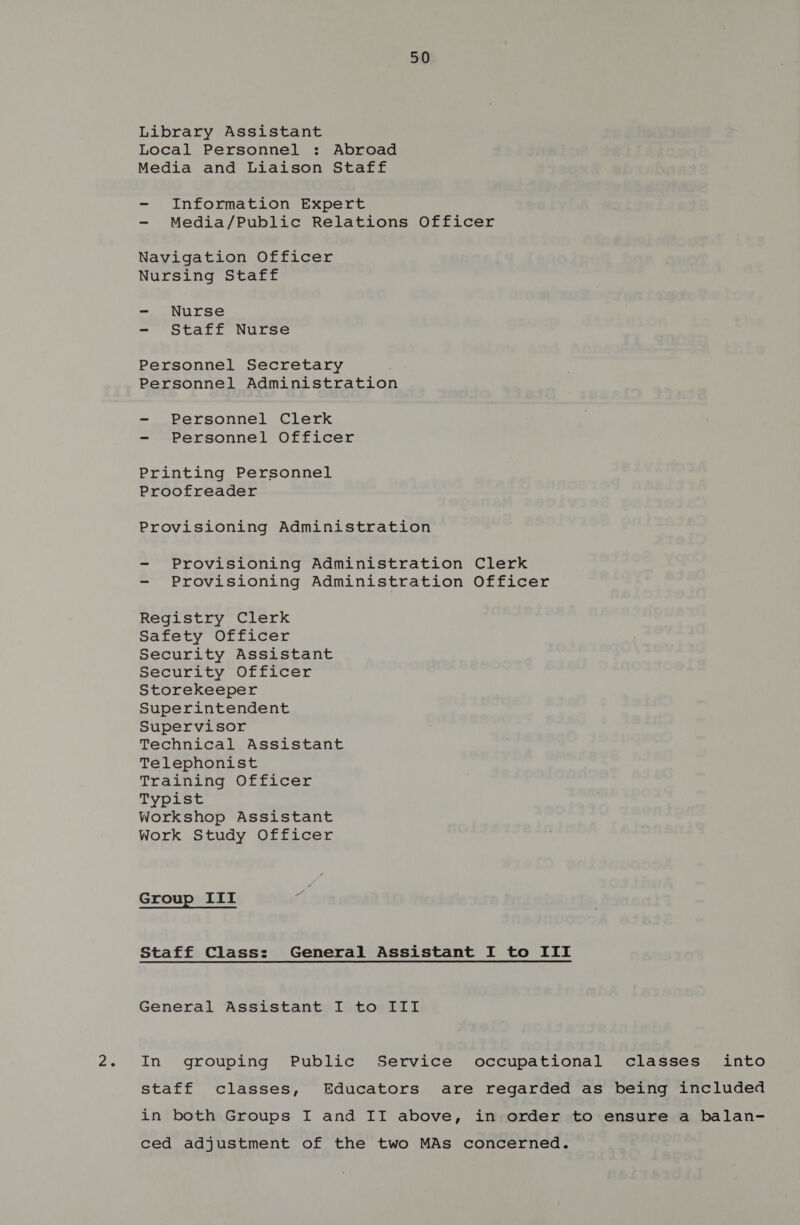 Library Assistant Local Personnel : Abroad Media and Liaison Staff - Information Expert - Media/Public Relations Officer Navigation Officer Nursing Staff - Nurse - Staff Nurse Personnel Secretary Personnel Administration - Personnel Clerk - Personnel Officer Printing Personnel Proofreader Provisioning Administration - Provisioning Administration Clerk - Provisioning Administration Officer Registry Clerk Safety Officer Security Assistant Security Officer Storekeeper Superintendent Supervisor Technical Assistant Telephonist Training Officer Typist Workshop Assistant Work Study Officer Group IIt Staff Class: General Assistant I to III General Assistant I to III In grouping Public Service occupational classes into staff classes, Educators are regarded as being included in both Groups I and II above, in order to ensure a balan- ced adjustment of the two MAs concerned.