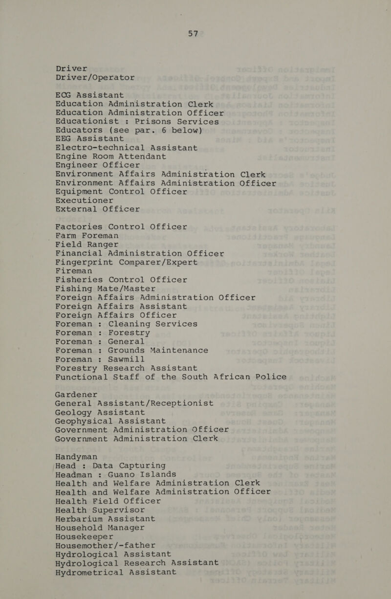 Driver Driver/Operator ECG Assistant Education Administration Clerk Education Administration Officer Educationist : Prisons Services Educators (see par. 6 below) EEG Assistant Electro-technical Assistant Engine Room Attendant Engineer Officer Environment Affairs Administration Clerk Environment Affairs Administration Officer Equipment Control Officer Executioner External Officer Factories Control Officer Farm Foreman Field Ranger Financial Administration Officer Fingerprint Comparer/Expert Fireman Fisheries Control Officer Fishing Mate/Master Foreign Affairs Administration Officer Foreign Affairs Assistant Foreign Affairs Officer Foreman : Cléaning Services Foreman : Forestry Foreman : General Foreman : Grounds Maintenance Foreman : Sawmill Forestry Research Assistant Functional Staff of the South African Police Gardener General Assistant/Receptionist Geology Assistant Geophysical Assistant Government Administration Officer Government Administration Clerk Handyman jHead : Data Capturing Headman : Guano Islands Health and Welfare Administration Clerk Health and Welfare Administration Officer Health Field Officer Health Supervisor Herbarium Assistant Household Manager Housekeeper Housemother/-father Hydrological Assistant Hydrological Research Assistant Hydrometrical Assistant