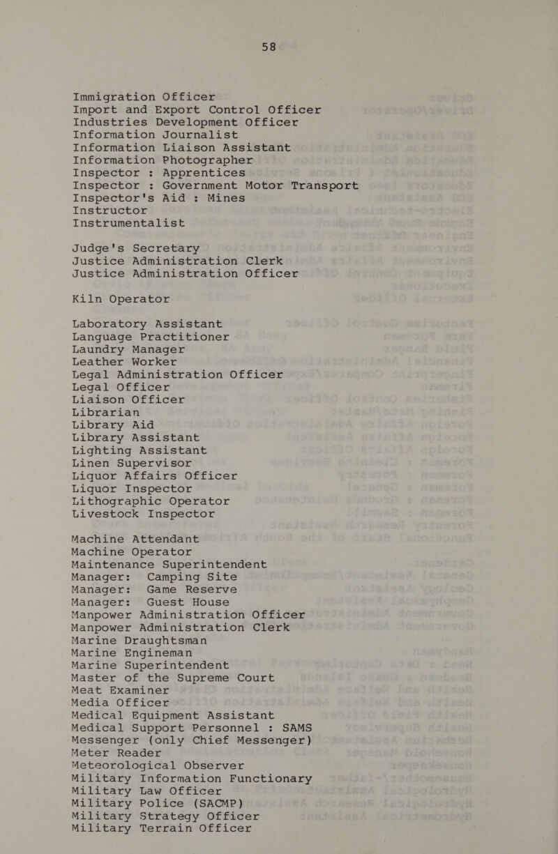 Immigration Officer Import and Export Control Officer Industries Development Officer Information Journalist Information Liaison Assistant Information Photographer Inspector : Apprentices Inspector : Government Motor Transport Inspector's Aid : Mines Instructor Instrumentalist Judge's Secretary Justice Administration Clerk Justice Administration Officer Kiln Operator Laboratory Assistant Language Practitioner Laundry Manager Leather Worker Legal Administration Officer Legal Officer Liaison Officer Librarian Library Aid Library Assistant Lighting Assistant Linen Supervisor Liquor Affairs Officer Liquor Inspector Lithographic Operator Livestock Inspector Machine Attendant Machine Operator Maintenance Superintendent Manager: Camping Site Manager: Game Reserve Manager: Guest House Manpower Administration Officer Manpower Administration Clerk Marine Draughtsman Marine Engineman Marine Superintendent Master of the Supreme Court Meat Examiner Media Officer Medical Equipment Assistant Medical Support Personnel : SAMS Messenger (only Chief Messenger) Meter Reader Meteorological Observer Military Information Functionary Military Law Officer Military Police (SACMP) Military Strategy Officer Military Terrain Officer