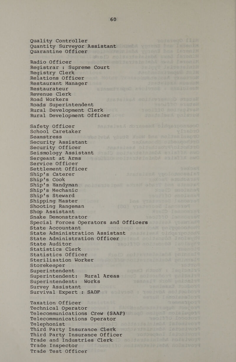 Quality Controller Quantity Surveyor Assistant Quarantine Officer Radio Officer Registrar : Supreme Court Registry Clerk Relations Officer Restaurant Manager Restaurateur Revenue Clerk Road Workers Roads Superintendent Rural Development Clerk Rural Development Officer Safety Officer School Caretaker Seamstress Security Assistant Security Officer Seismology Assistant Sergeant at Arms Service Officer Settlement Officer Ship's Caterer Ship's Cook Ship's Handyman Ship's Mechanic Ship's Steward Shipping Master Shooting Rangeman Shop Assistant Snake Demonstrator Special Forces Operators and Officers State Accountant State Administration Assistant State Administration Officer State Auditor Statistics Clerk Statistics Officer Sterilisation Worker Storekeeper Superintendent Superintendent: Rural Areas Superintendent: Works Survey Assistant Survival Expert : SADF Taxation Officer Technical Operator Telecommunications Crew (SAAF) Telecommunications Operator Telephonist Third Party Insurance Clerk Third Party Insurance Officer Trade and Industries Clerk Trade Inspector Trade Test Officer