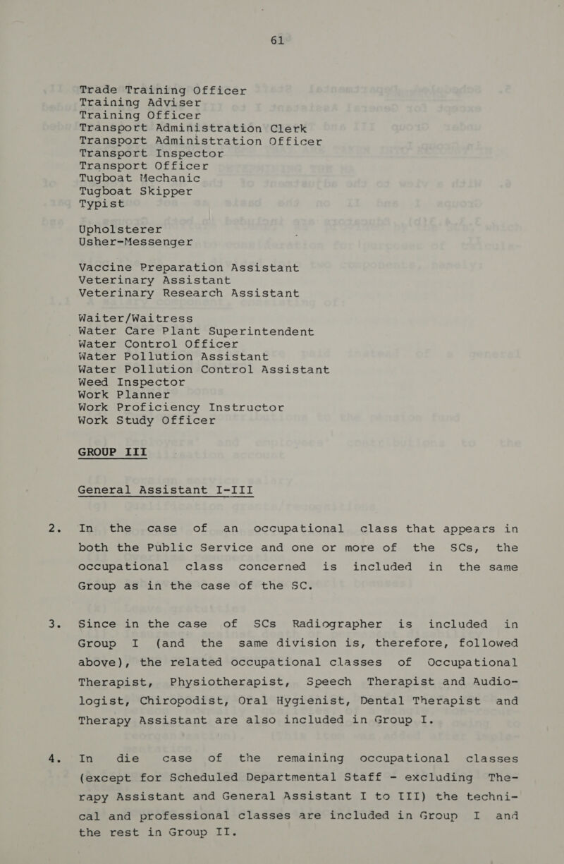 Trade Training Officer Training Adviser Training Officer Transport Administration Clerk Transport Administration Officer Transport Inspector Transport Officer Tugboat Mechanic Tugboat Skipper Typist Upholsterer Usher-Messenger Vaccine Preparation Assistant Veterinary Assistant Veterinary Research Assistant Waiter/Waitress Water Control Officer Water Pollution Assistant Water Pollution Control Assistant Weed Inspector Work Planner Work Proficiency Instructor Work Study Officer GROUP IIT General Assistant I-III Ing, the.,,case’: .of....an,..occupational,class that appears in both the Public Service and one or more of the SCs, the occupational class concerned is included in the same Group as in the case of the SC. Since in the case of SCs Radiographer is included in Group I (and the same division is, therefore, followed above), the related occupational classes of Occupational Therapist, Physiotherapist, Speech Therapist and Audio- logist, Chiropodist, Oral Hygienist, Dental Therapist and Therapy Assistant are also included in Group I. In die case of the remaining occupational classes (except for Scheduled Departmental Staff - excluding The- rapy Assistant and General Assistant I to III) the techni- cal and professional classes are included in Group I and the rest in Group II.